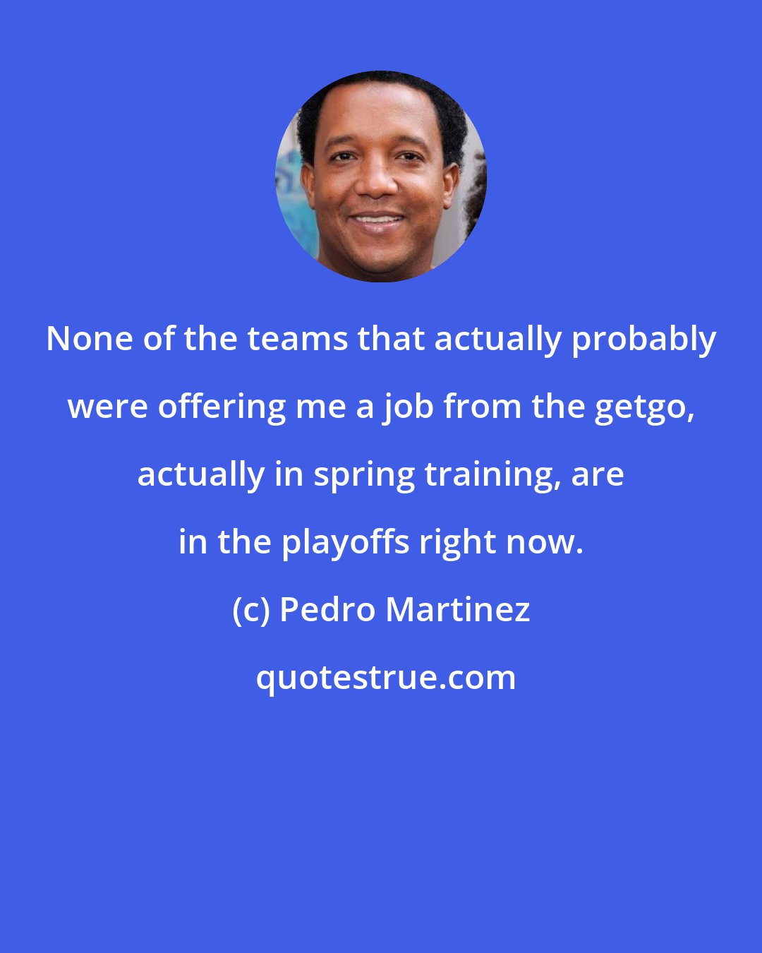 Pedro Martinez: None of the teams that actually probably were offering me a job from the getgo, actually in spring training, are in the playoffs right now.