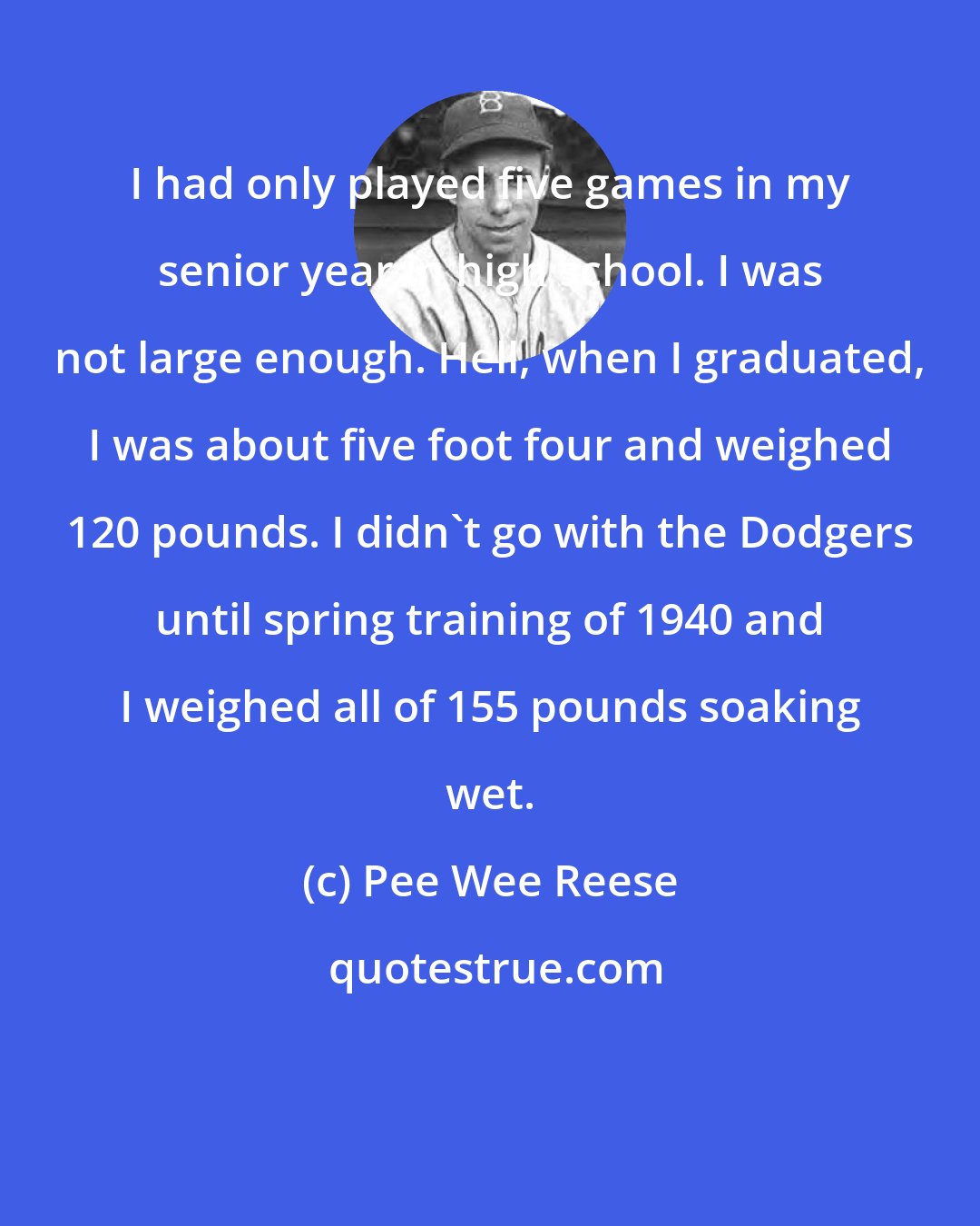 Pee Wee Reese: I had only played five games in my senior year in high school. I was not large enough. Hell, when I graduated, I was about five foot four and weighed 120 pounds. I didn't go with the Dodgers until spring training of 1940 and I weighed all of 155 pounds soaking wet.