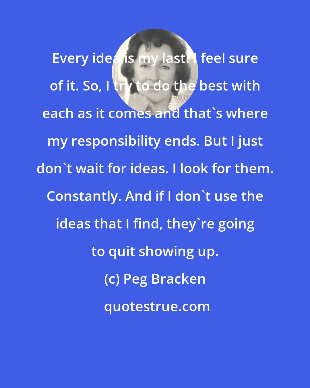 Peg Bracken: Every idea is my last. I feel sure of it. So, I try to do the best with each as it comes and that's where my responsibility ends. But I just don't wait for ideas. I look for them. Constantly. And if I don't use the ideas that I find, they're going to quit showing up.