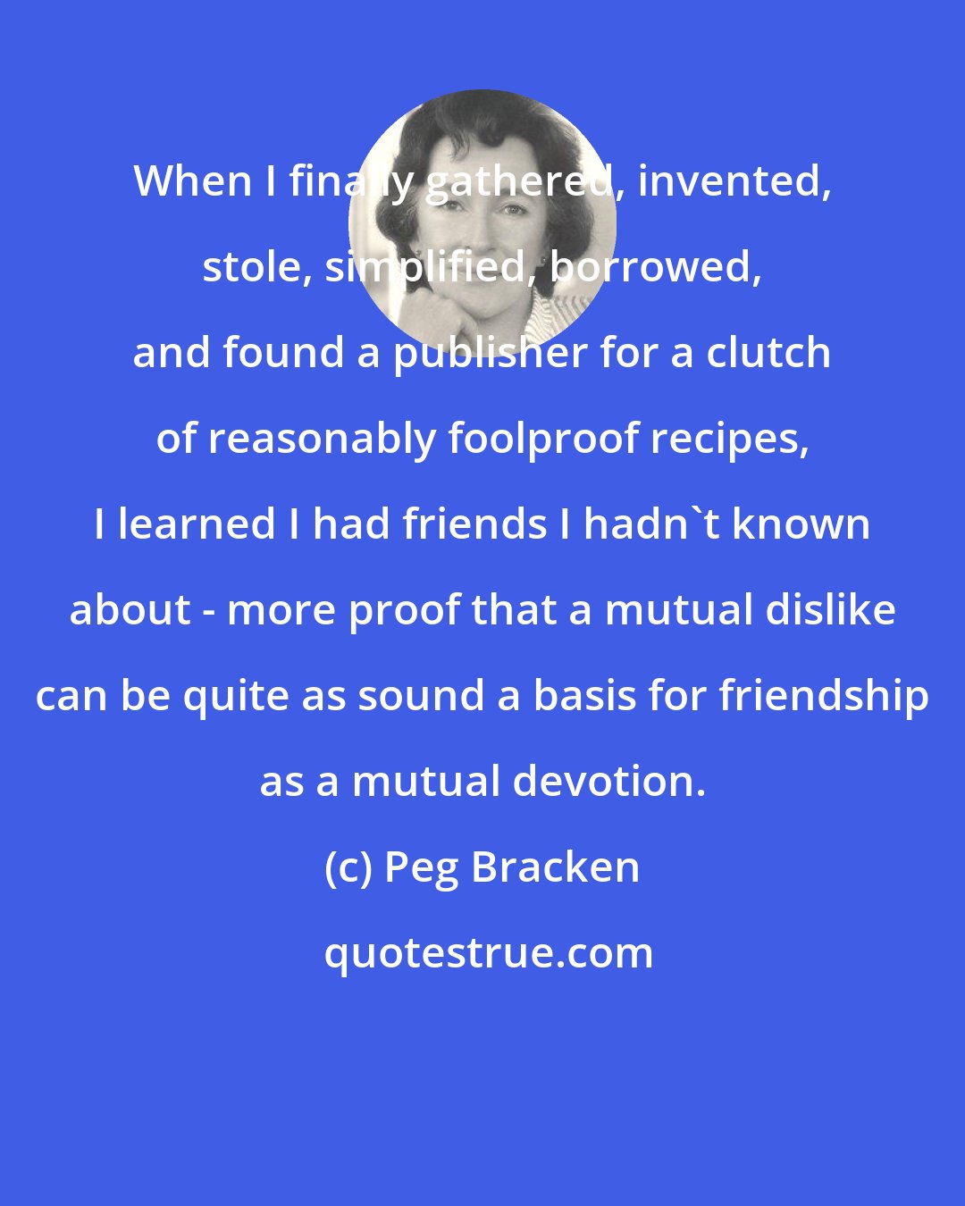 Peg Bracken: When I finally gathered, invented, stole, simplified, borrowed, and found a publisher for a clutch of reasonably foolproof recipes, I learned I had friends I hadn't known about - more proof that a mutual dislike can be quite as sound a basis for friendship as a mutual devotion.