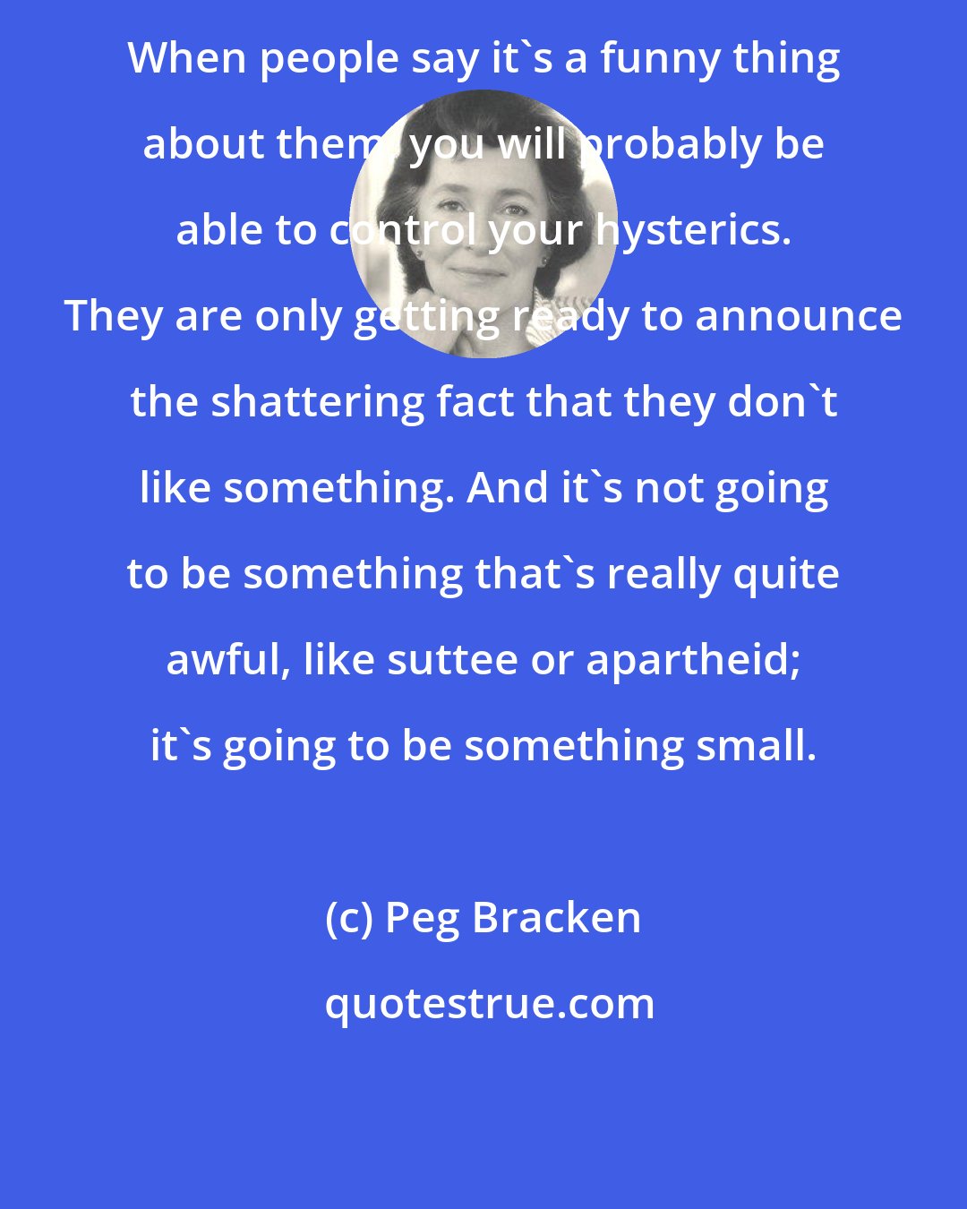 Peg Bracken: When people say it's a funny thing about them, you will probably be able to control your hysterics. They are only getting ready to announce the shattering fact that they don't like something. And it's not going to be something that's really quite awful, like suttee or apartheid; it's going to be something small.