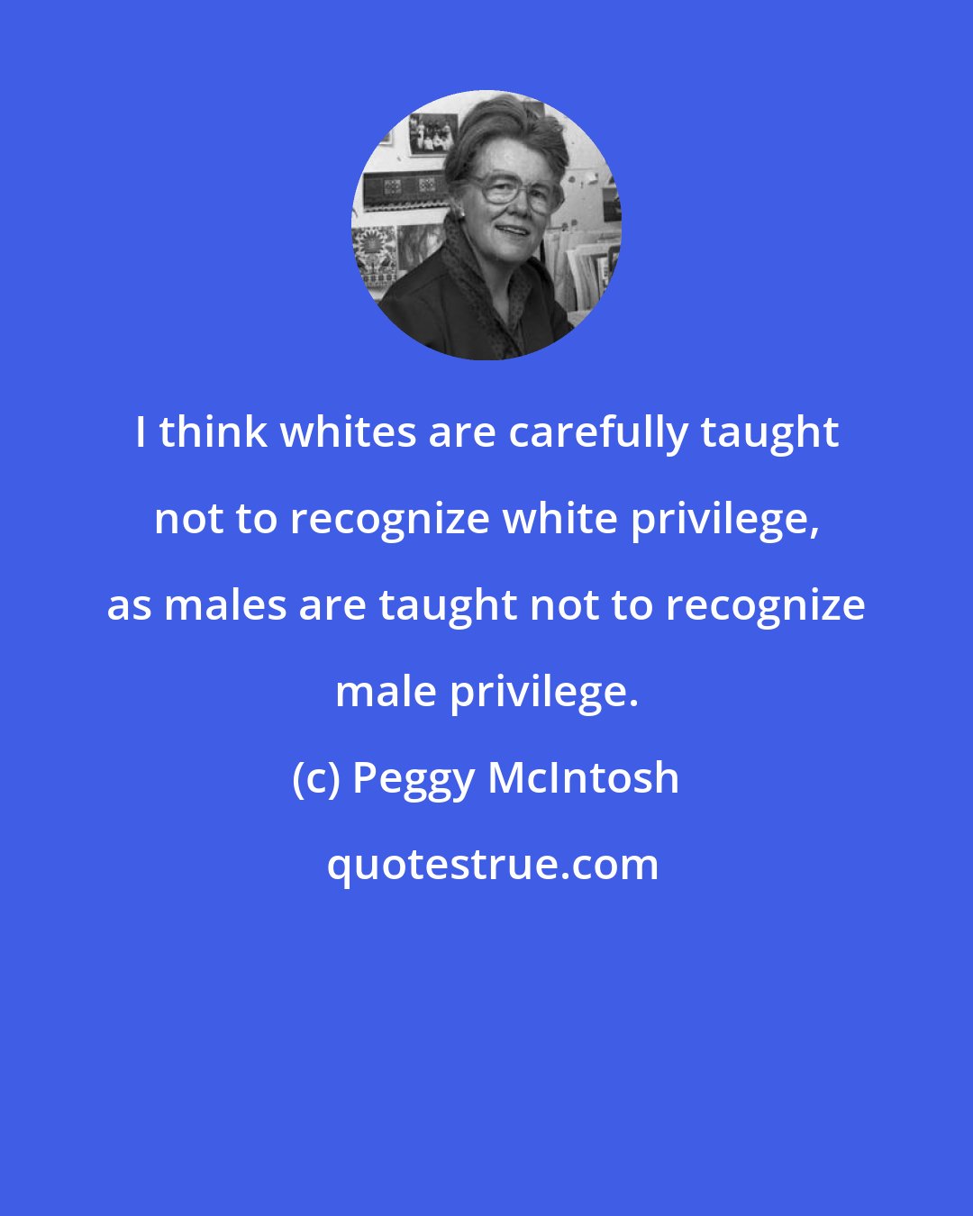 Peggy McIntosh: I think whites are carefully taught not to recognize white privilege, as males are taught not to recognize male privilege.