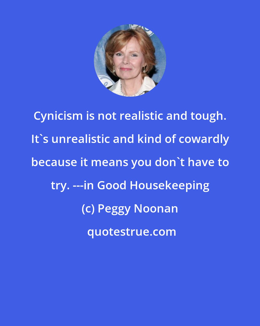 Peggy Noonan: Cynicism is not realistic and tough. It's unrealistic and kind of cowardly because it means you don't have to try. ---in Good Housekeeping