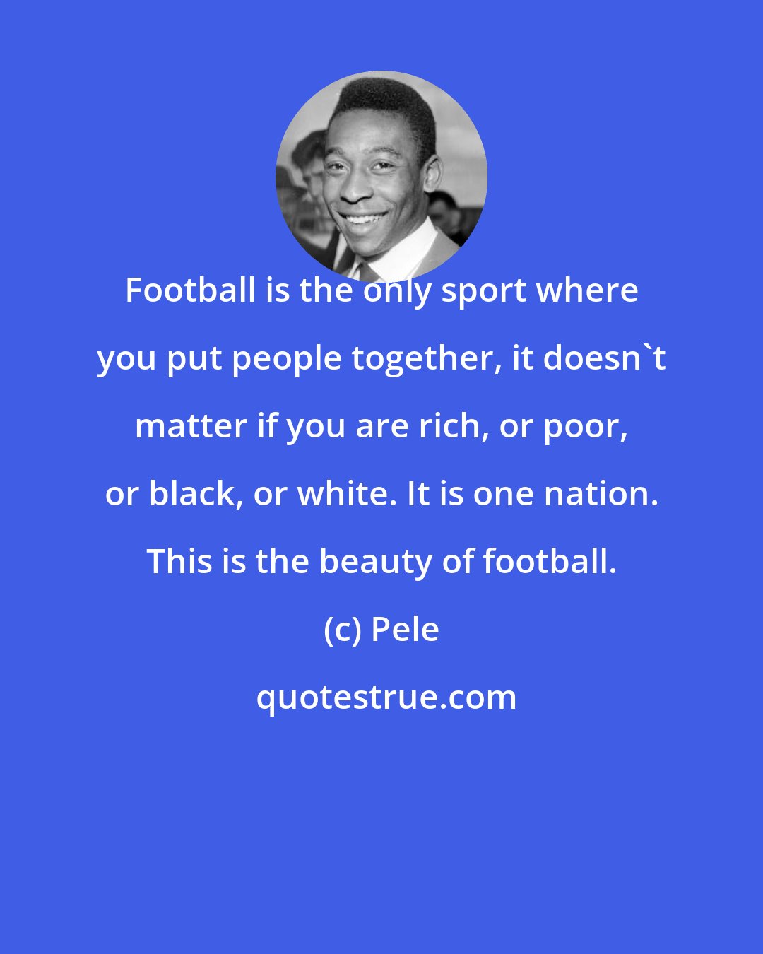 Pele: Football is the only sport where you put people together, it doesn't matter if you are rich, or poor, or black, or white. It is one nation. This is the beauty of football.