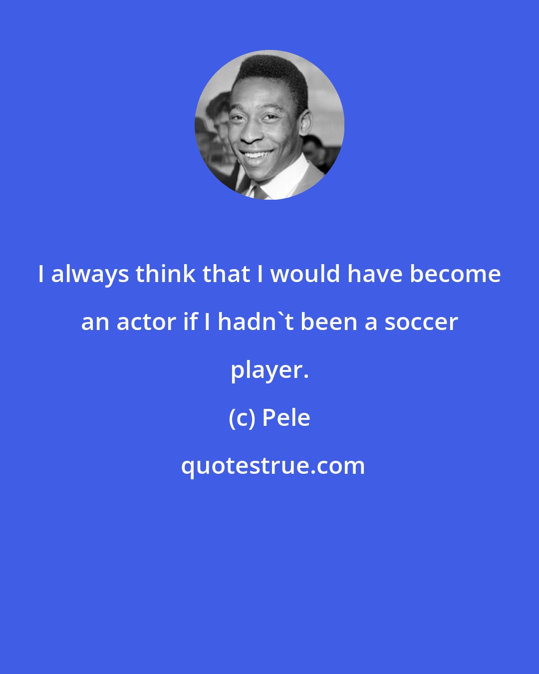 Pele: I always think that I would have become an actor if I hadn't been a soccer player.