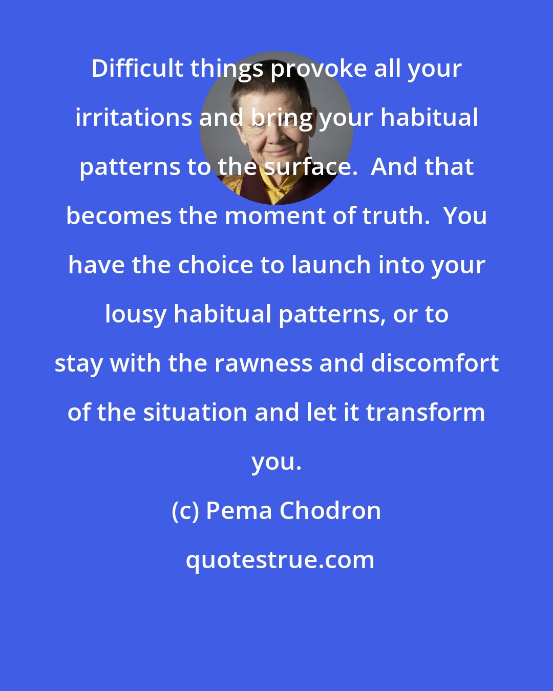 Pema Chodron: Difficult things provoke all your irritations and bring your habitual patterns to the surface.  And that becomes the moment of truth.  You have the choice to launch into your lousy habitual patterns, or to stay with the rawness and discomfort of the situation and let it transform you.
