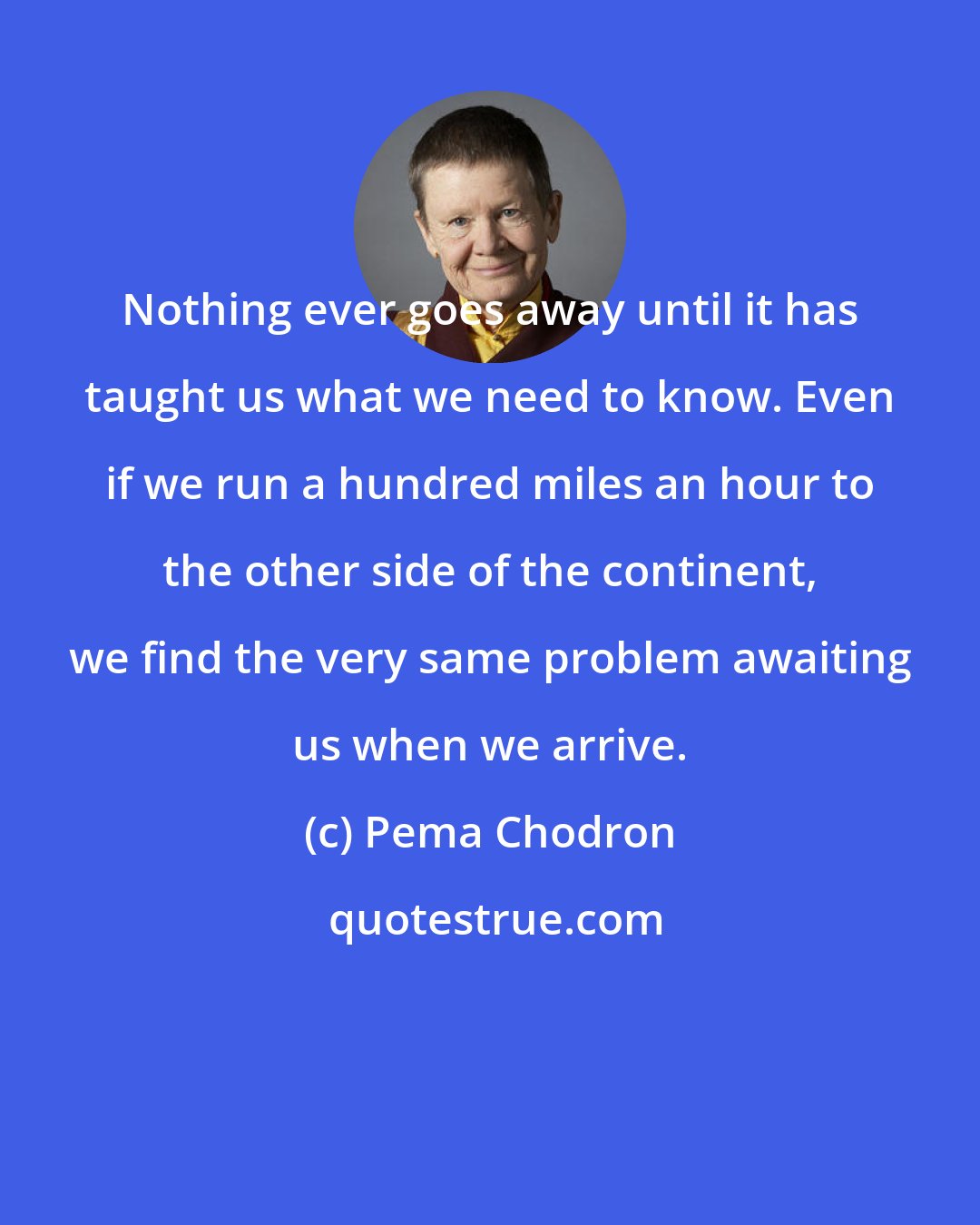 Pema Chodron: Nothing ever goes away until it has taught us what we need to know. Even if we run a hundred miles an hour to the other side of the continent, we find the very same problem awaiting us when we arrive.