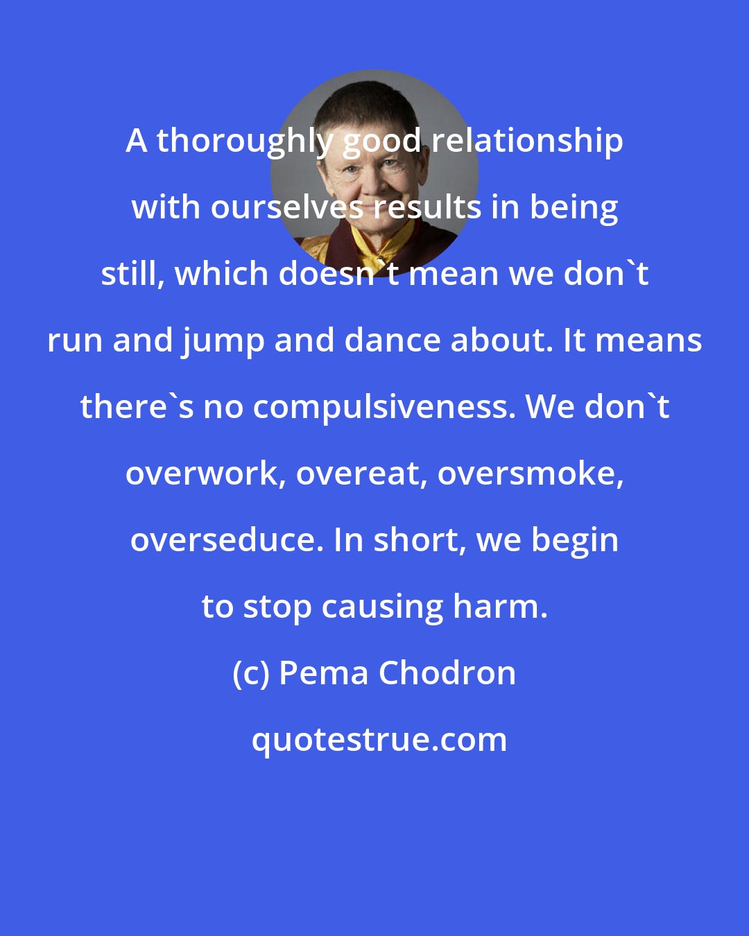 Pema Chodron: A thoroughly good relationship with ourselves results in being still, which doesn't mean we don't run and jump and dance about. It means there's no compulsiveness. We don't overwork, overeat, oversmoke, overseduce. In short, we begin to stop causing harm.
