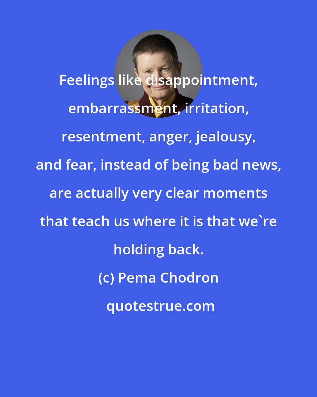 Pema Chodron: Feelings like disappointment, embarrassment, irritation, resentment, anger, jealousy, and fear, instead of being bad news, are actually very clear moments that teach us where it is that we're holding back.