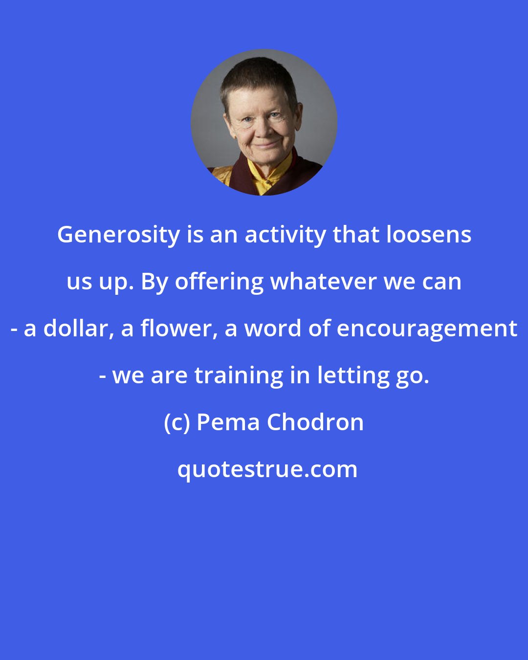 Pema Chodron: Generosity is an activity that loosens us up. By offering whatever we can - a dollar, a flower, a word of encouragement - we are training in letting go.