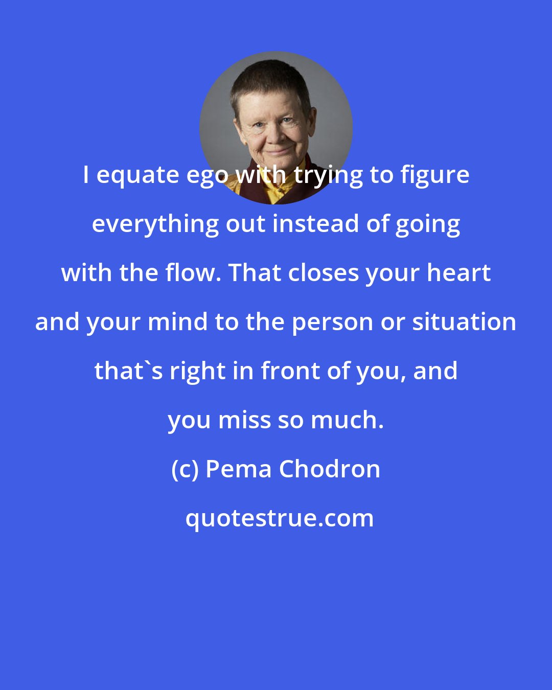 Pema Chodron: I equate ego with trying to figure everything out instead of going with the flow. That closes your heart and your mind to the person or situation that's right in front of you, and you miss so much.