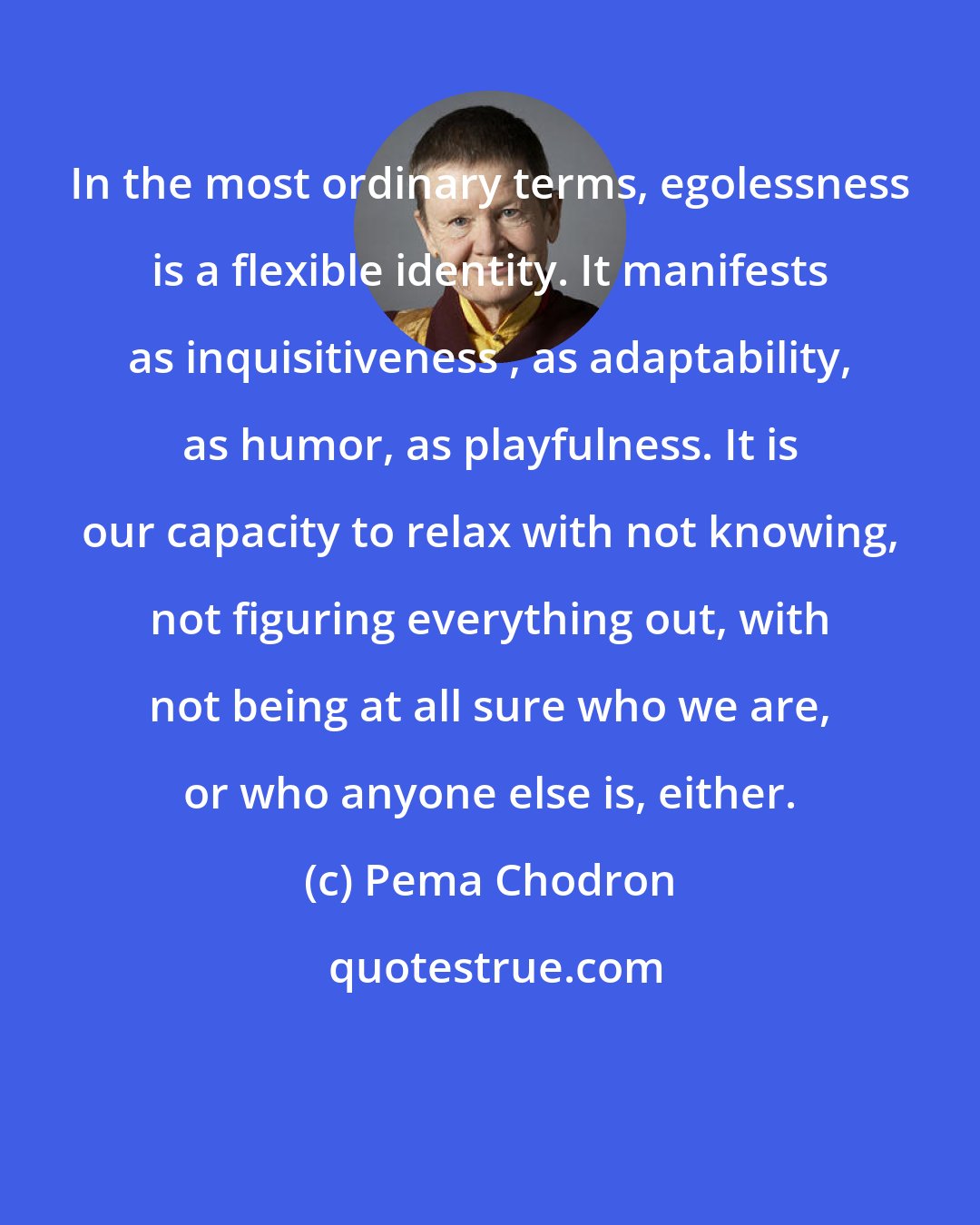 Pema Chodron: In the most ordinary terms, egolessness is a flexible identity. It manifests as inquisitiveness , as adaptability, as humor, as playfulness. It is our capacity to relax with not knowing, not figuring everything out, with not being at all sure who we are, or who anyone else is, either.