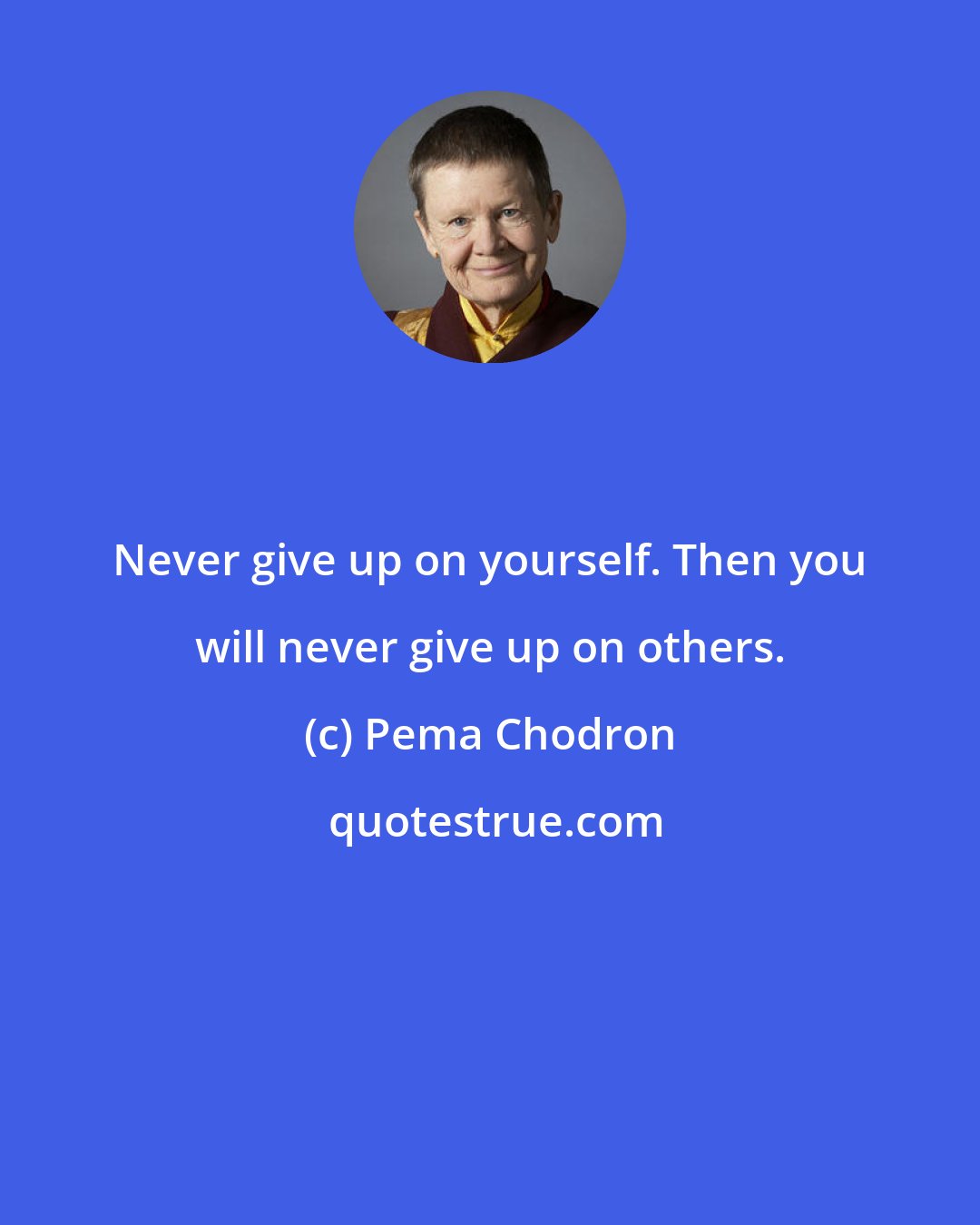 Pema Chodron: Never give up on yourself. Then you will never give up on others.