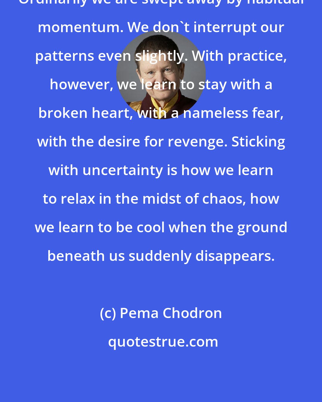 Pema Chodron: Ordinarily we are swept away by habitual momentum. We don't interrupt our patterns even slightly. With practice, however, we learn to stay with a broken heart, with a nameless fear, with the desire for revenge. Sticking with uncertainty is how we learn to relax in the midst of chaos, how we learn to be cool when the ground beneath us suddenly disappears.
