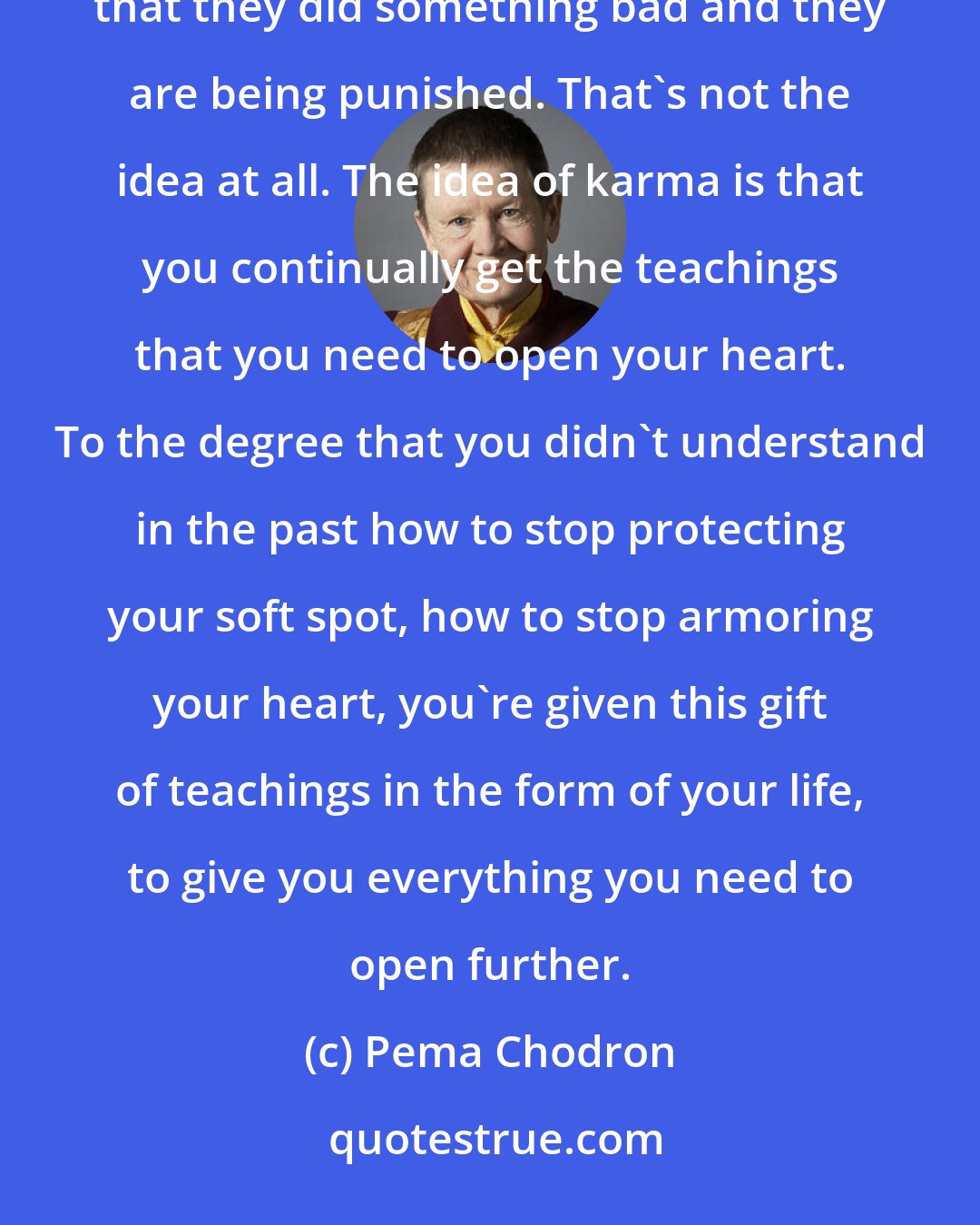 Pema Chodron: People get into a heavy-duty sin and guilt trip, feeling that if things are going wrong, that means that they did something bad and they are being punished. That's not the idea at all. The idea of karma is that you continually get the teachings that you need to open your heart. To the degree that you didn't understand in the past how to stop protecting your soft spot, how to stop armoring your heart, you're given this gift of teachings in the form of your life, to give you everything you need to open further.