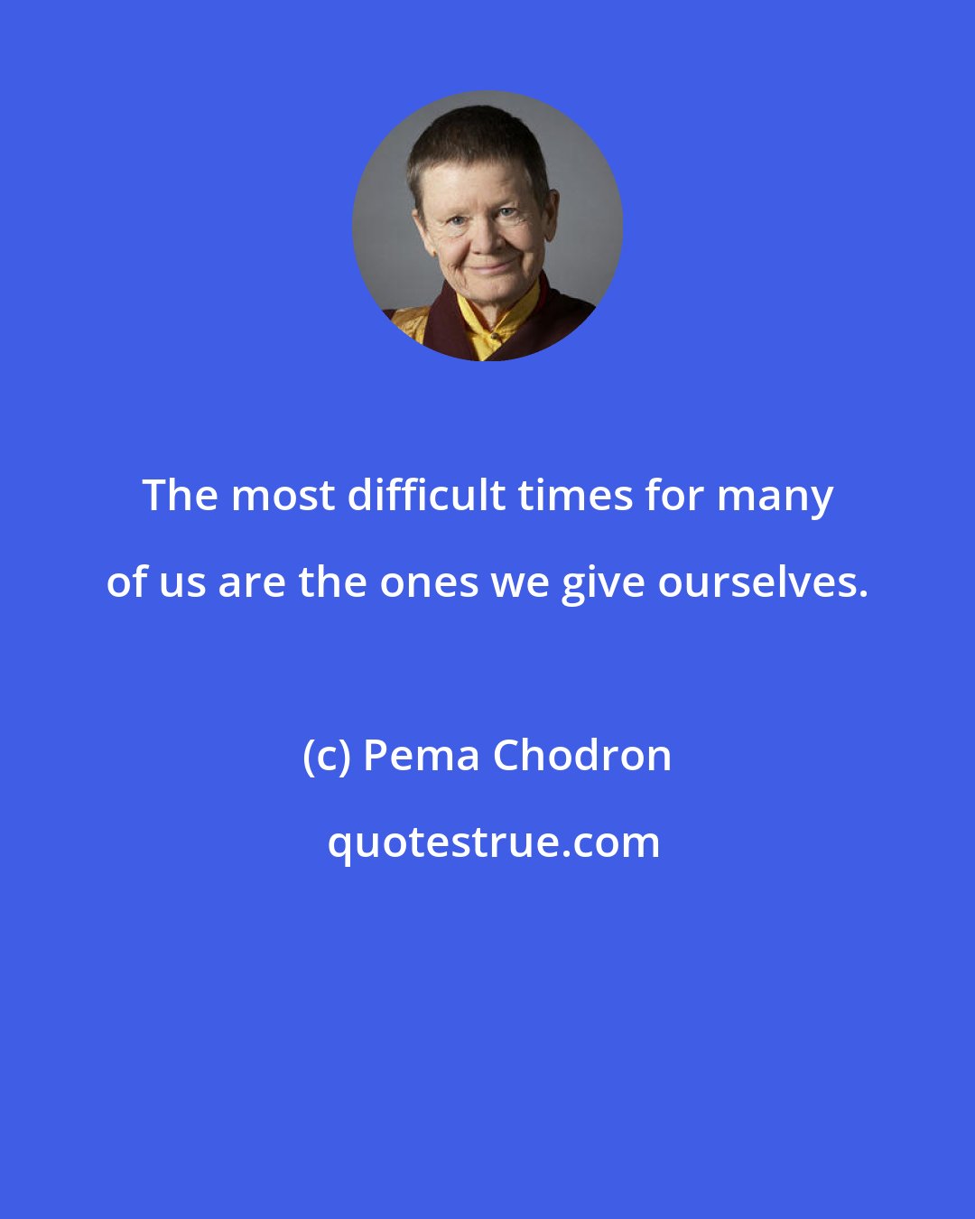 Pema Chodron: The most difficult times for many of us are the ones we give ourselves.