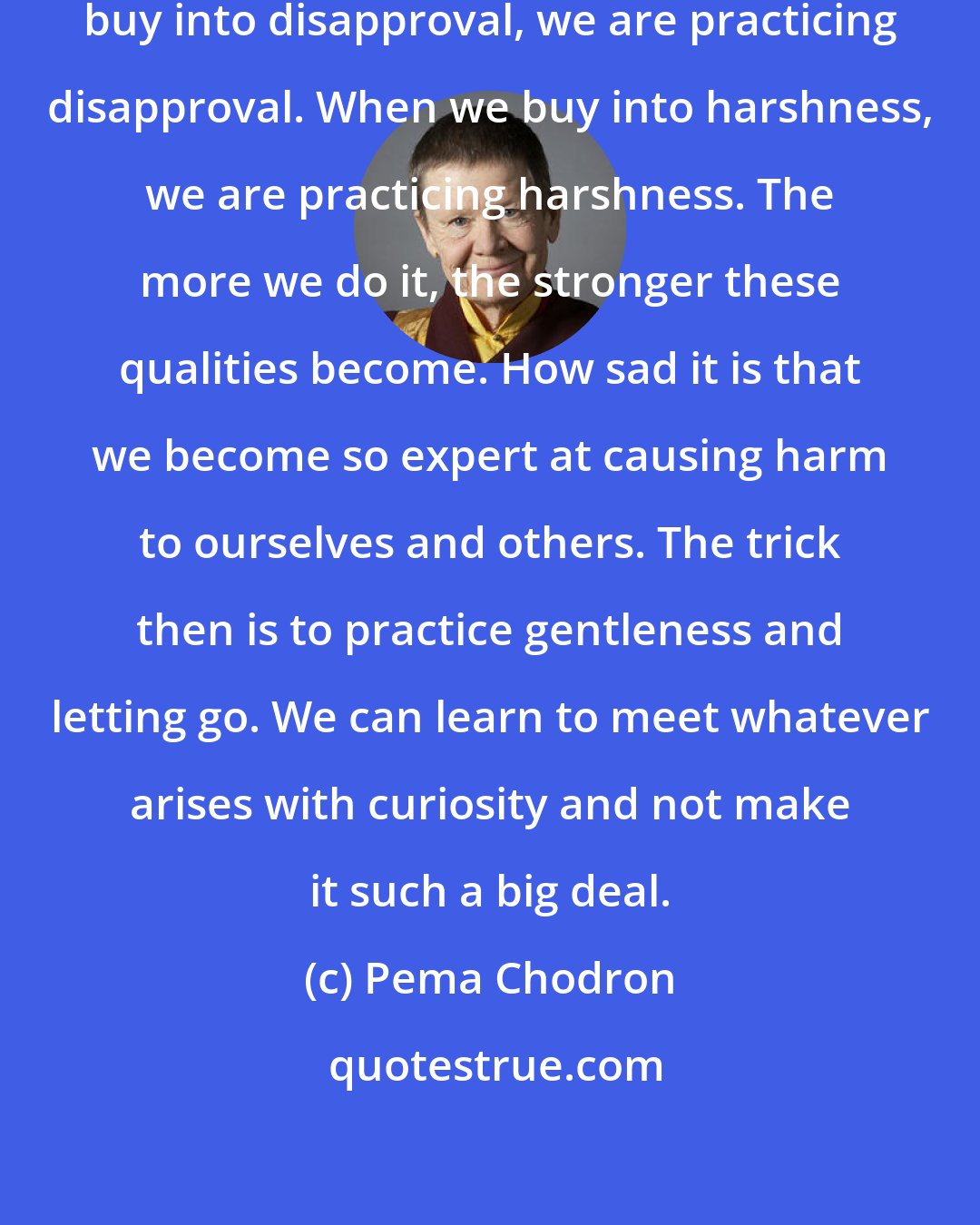 Pema Chodron: The painful thing is that when we buy into disapproval, we are practicing disapproval. When we buy into harshness, we are practicing harshness. The more we do it, the stronger these qualities become. How sad it is that we become so expert at causing harm to ourselves and others. The trick then is to practice gentleness and letting go. We can learn to meet whatever arises with curiosity and not make it such a big deal.