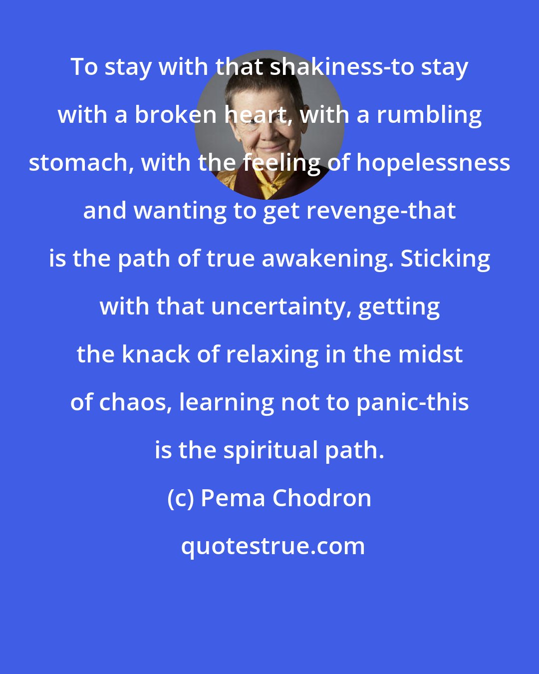 Pema Chodron: To stay with that shakiness-to stay with a broken heart, with a rumbling stomach, with the feeling of hopelessness and wanting to get revenge-that is the path of true awakening. Sticking with that uncertainty, getting the knack of relaxing in the midst of chaos, learning not to panic-this is the spiritual path.