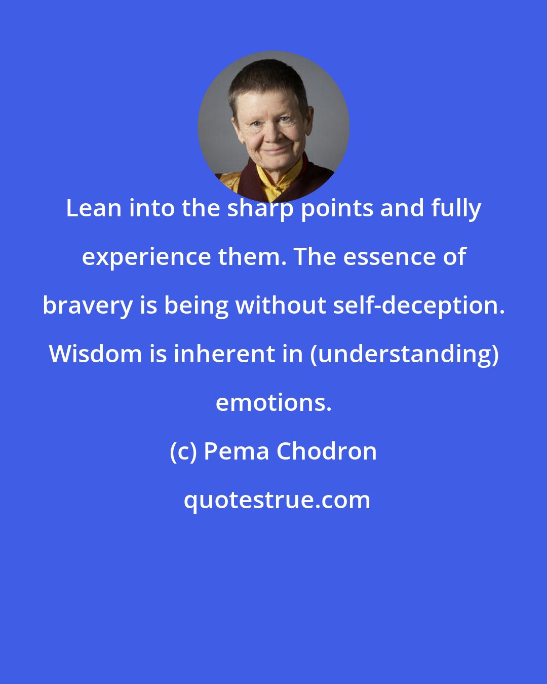 Pema Chodron: Lean into the sharp points and fully experience them. The essence of bravery is being without self-deception. Wisdom is inherent in (understanding) emotions.
