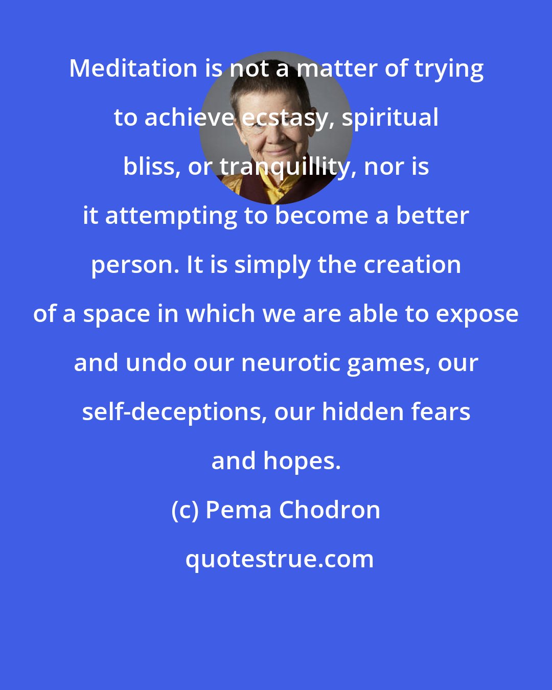 Pema Chodron: Meditation is not a matter of trying to achieve ecstasy, spiritual bliss, or tranquillity, nor is it attempting to become a better person. It is simply the creation of a space in which we are able to expose and undo our neurotic games, our self-deceptions, our hidden fears and hopes.