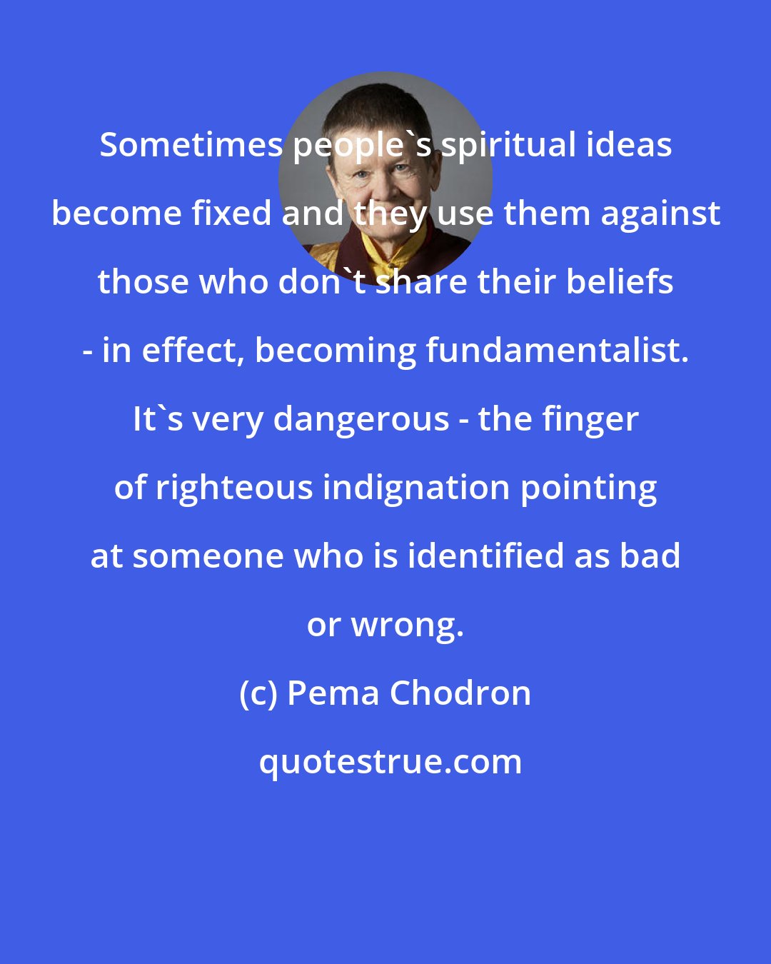 Pema Chodron: Sometimes people's spiritual ideas become fixed and they use them against those who don't share their beliefs - in effect, becoming fundamentalist. It's very dangerous - the finger of righteous indignation pointing at someone who is identified as bad or wrong.