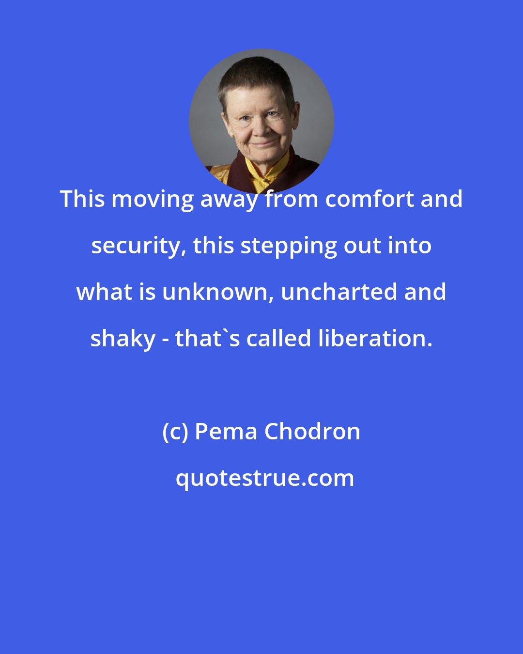 Pema Chodron: This moving away from comfort and security, this stepping out into what is unknown, uncharted and shaky - that's called liberation.
