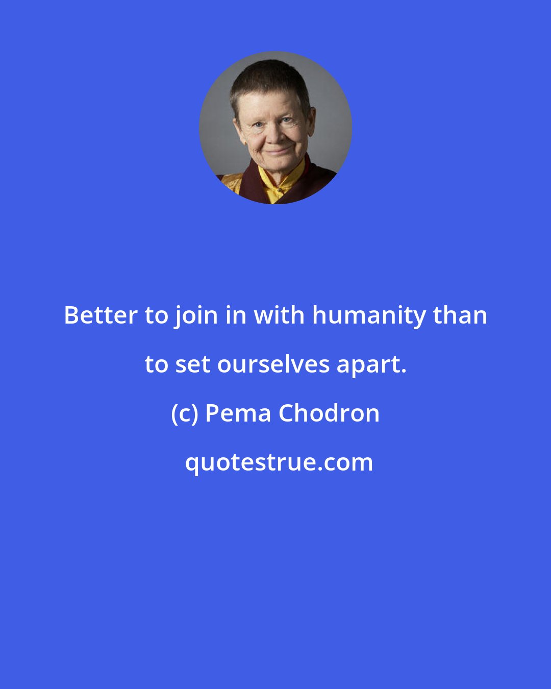 Pema Chodron: Better to join in with humanity than to set ourselves apart.