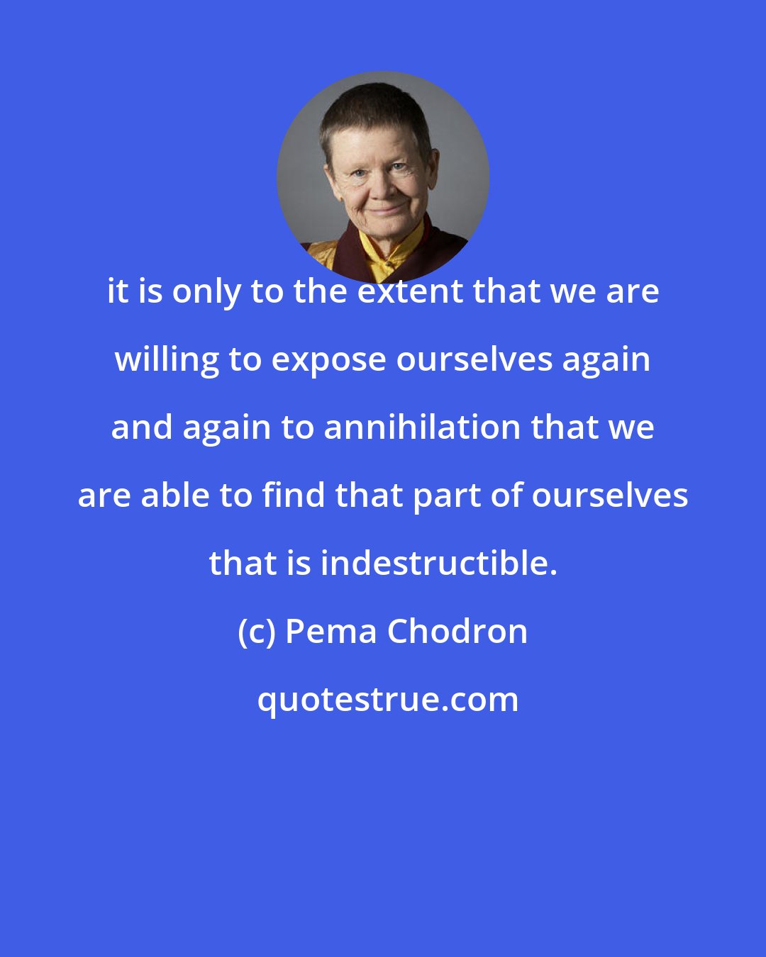 Pema Chodron: it is only to the extent that we are willing to expose ourselves again and again to annihilation that we are able to find that part of ourselves that is indestructible.