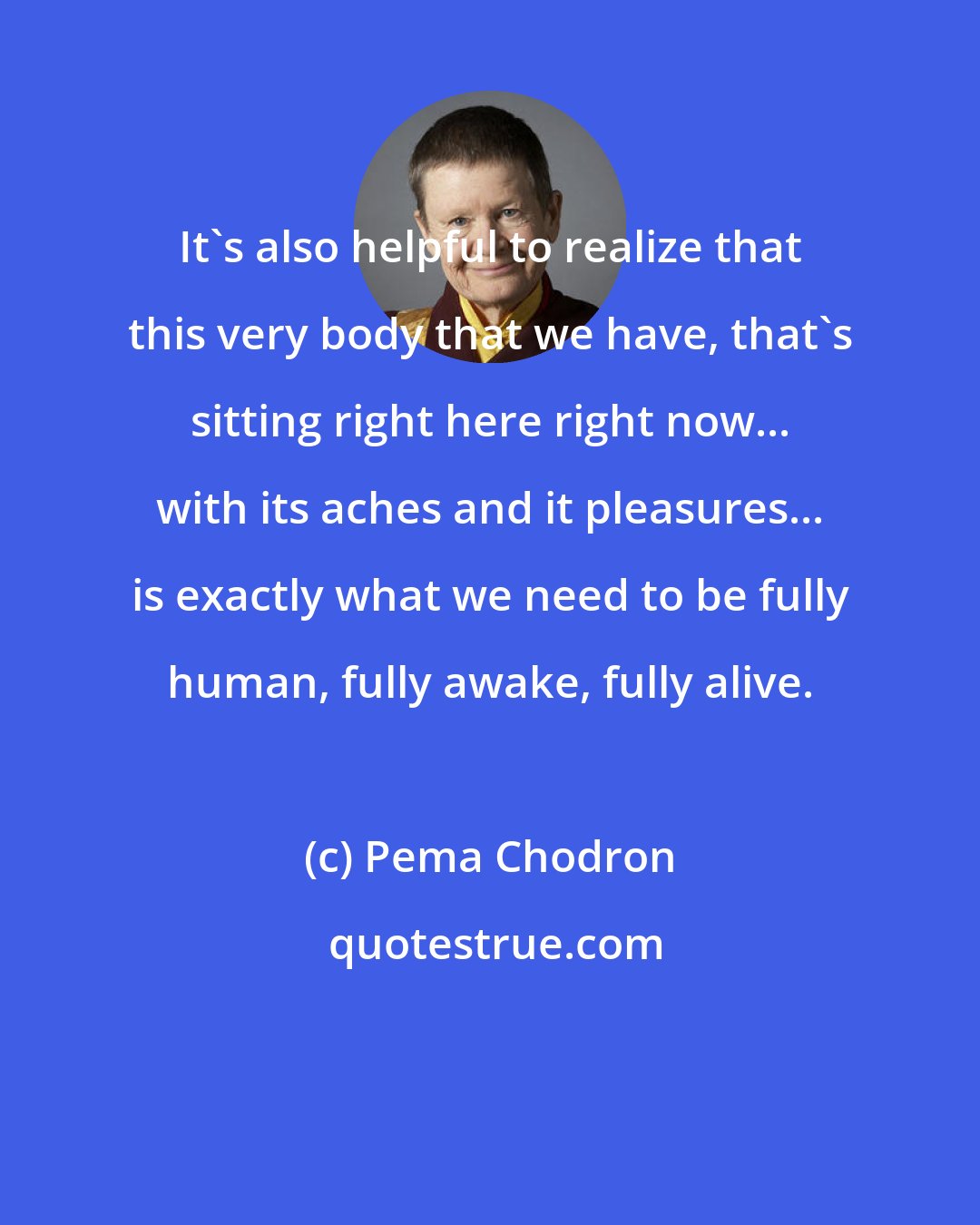 Pema Chodron: It's also helpful to realize that this very body that we have, that's sitting right here right now... with its aches and it pleasures... is exactly what we need to be fully human, fully awake, fully alive.