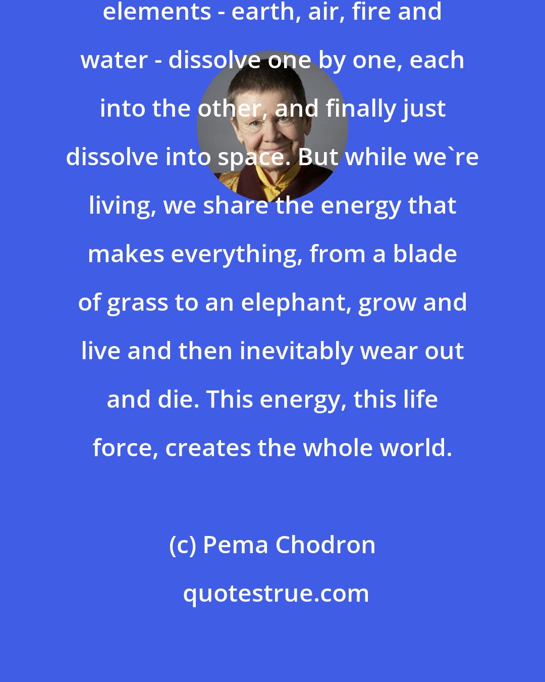 Pema Chodron: It's said that when we die, the four elements - earth, air, fire and water - dissolve one by one, each into the other, and finally just dissolve into space. But while we're living, we share the energy that makes everything, from a blade of grass to an elephant, grow and live and then inevitably wear out and die. This energy, this life force, creates the whole world.