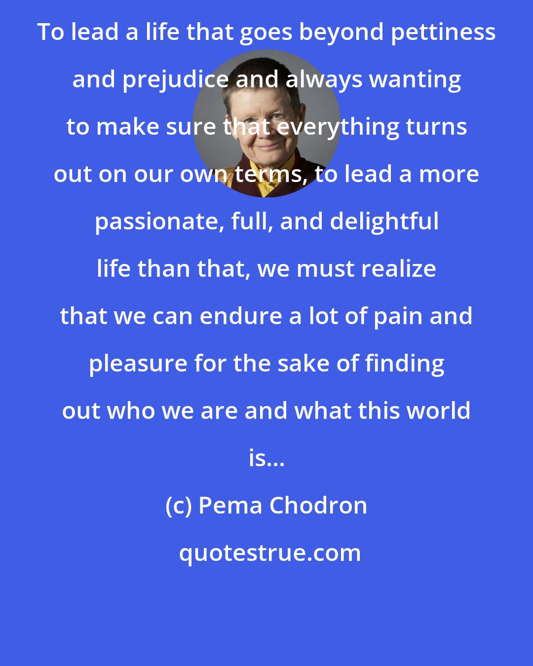 Pema Chodron: To lead a life that goes beyond pettiness and prejudice and always wanting to make sure that everything turns out on our own terms, to lead a more passionate, full, and delightful life than that, we must realize that we can endure a lot of pain and pleasure for the sake of finding out who we are and what this world is...