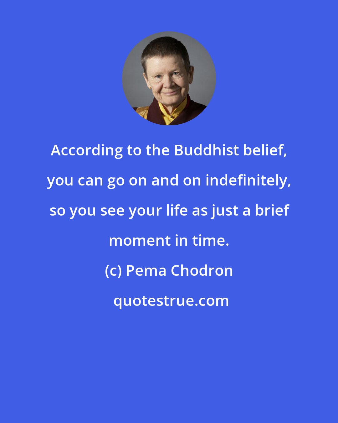 Pema Chodron: According to the Buddhist belief, you can go on and on indefinitely, so you see your life as just a brief moment in time.