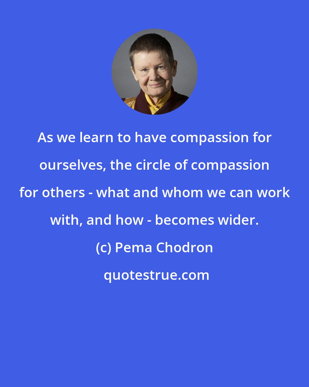 Pema Chodron: As we learn to have compassion for ourselves, the circle of compassion for others - what and whom we can work with, and how - becomes wider.