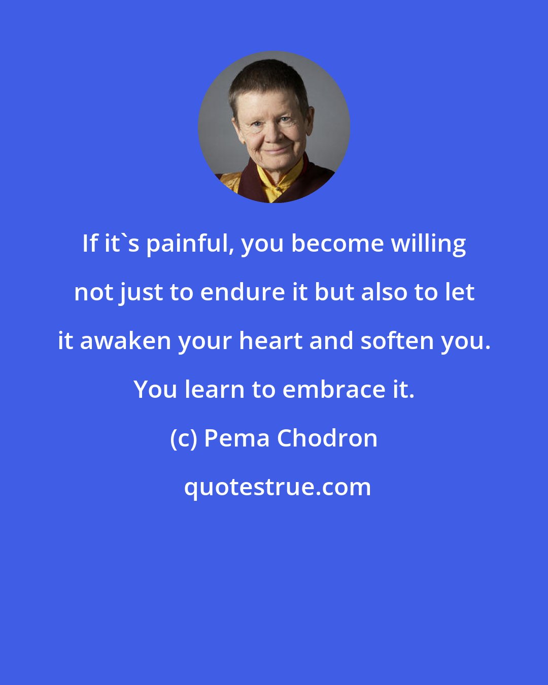 Pema Chodron: If it's painful, you become willing not just to endure it but also to let it awaken your heart and soften you. You learn to embrace it.