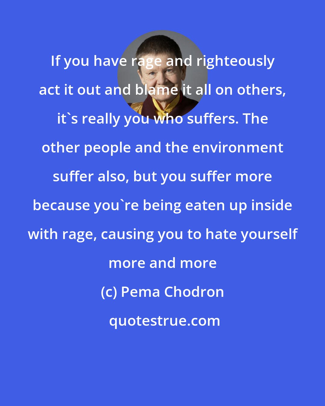 Pema Chodron: If you have rage and righteously act it out and blame it all on others, it's really you who suffers. The other people and the environment suffer also, but you suffer more because you're being eaten up inside with rage, causing you to hate yourself more and more