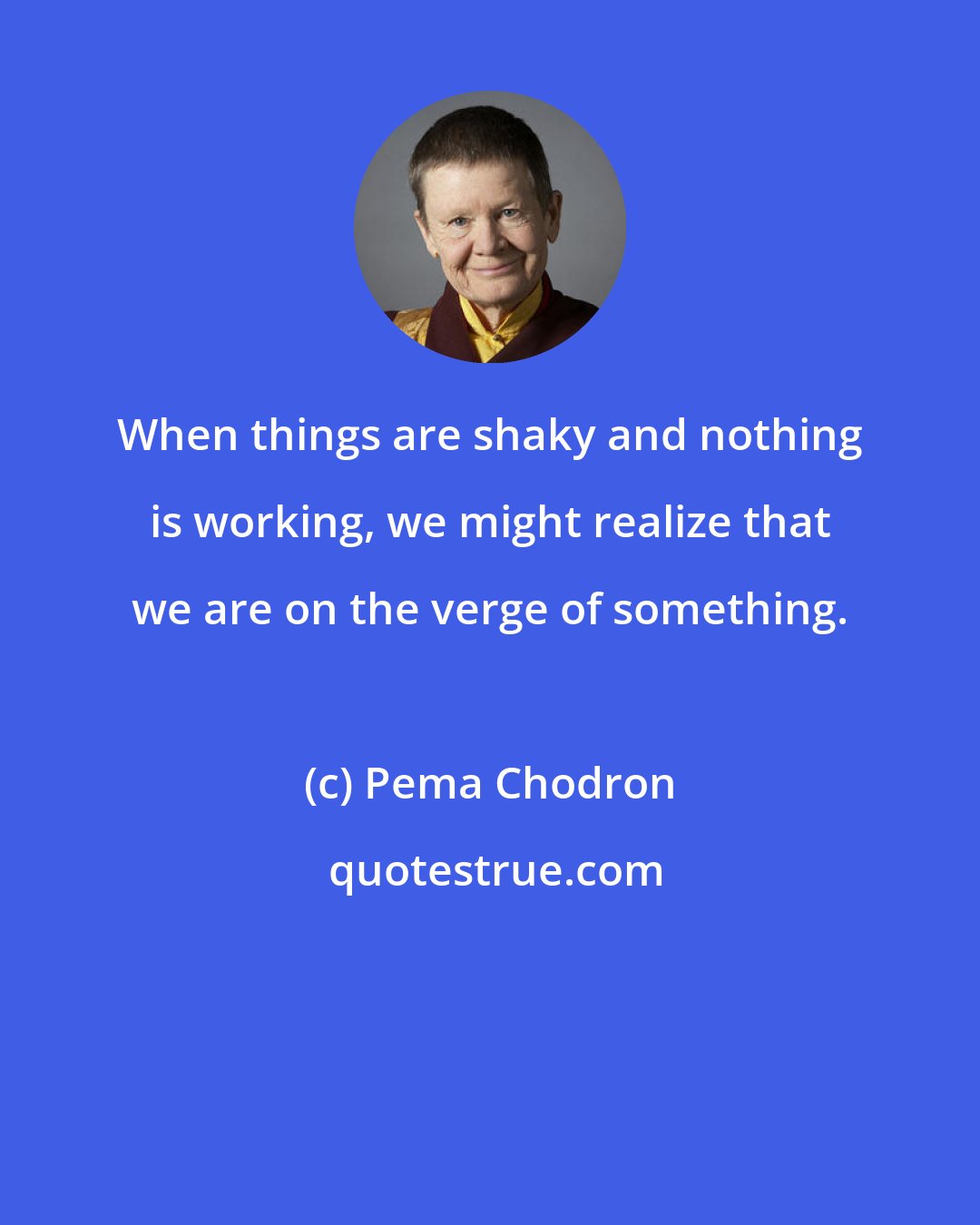 Pema Chodron: When things are shaky and nothing is working, we might realize that we are on the verge of something.