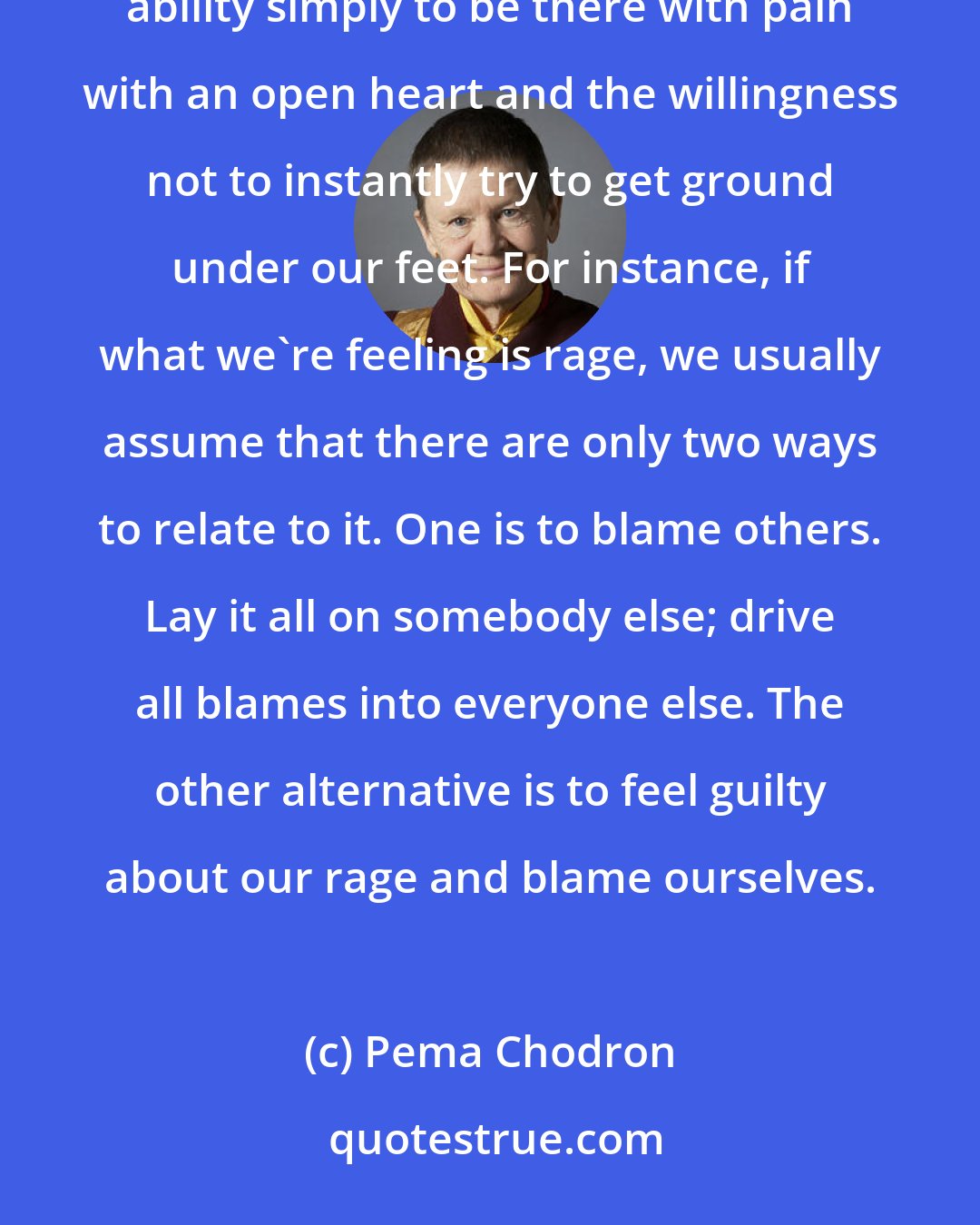 Pema Chodron: Buddhist words such as compassion and emptiness don't mean much until we start cultivating our innate ability simply to be there with pain with an open heart and the willingness not to instantly try to get ground under our feet. For instance, if what we're feeling is rage, we usually assume that there are only two ways to relate to it. One is to blame others. Lay it all on somebody else; drive all blames into everyone else. The other alternative is to feel guilty about our rage and blame ourselves.