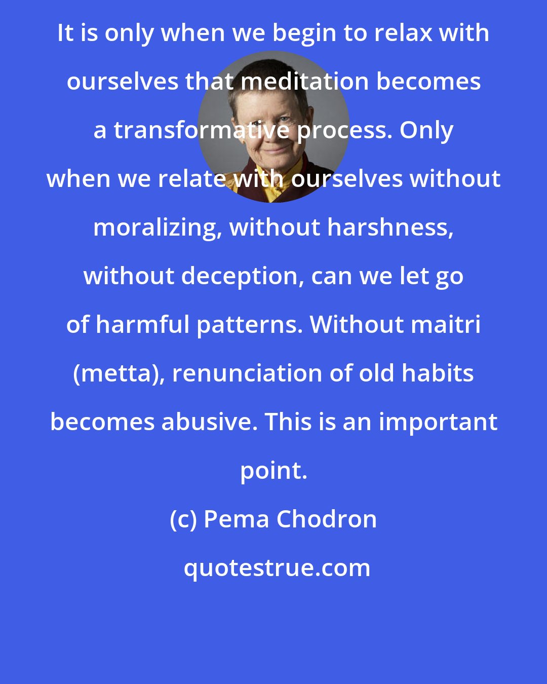 Pema Chodron: It is only when we begin to relax with ourselves that meditation becomes a transformative process. Only when we relate with ourselves without moralizing, without harshness, without deception, can we let go of harmful patterns. Without maitri (metta), renunciation of old habits becomes abusive. This is an important point.