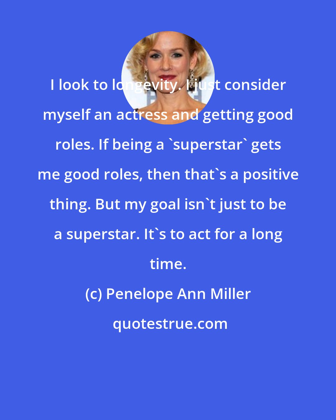 Penelope Ann Miller: I look to longevity. I just consider myself an actress and getting good roles. If being a 'superstar' gets me good roles, then that's a positive thing. But my goal isn't just to be a superstar. It's to act for a long time.