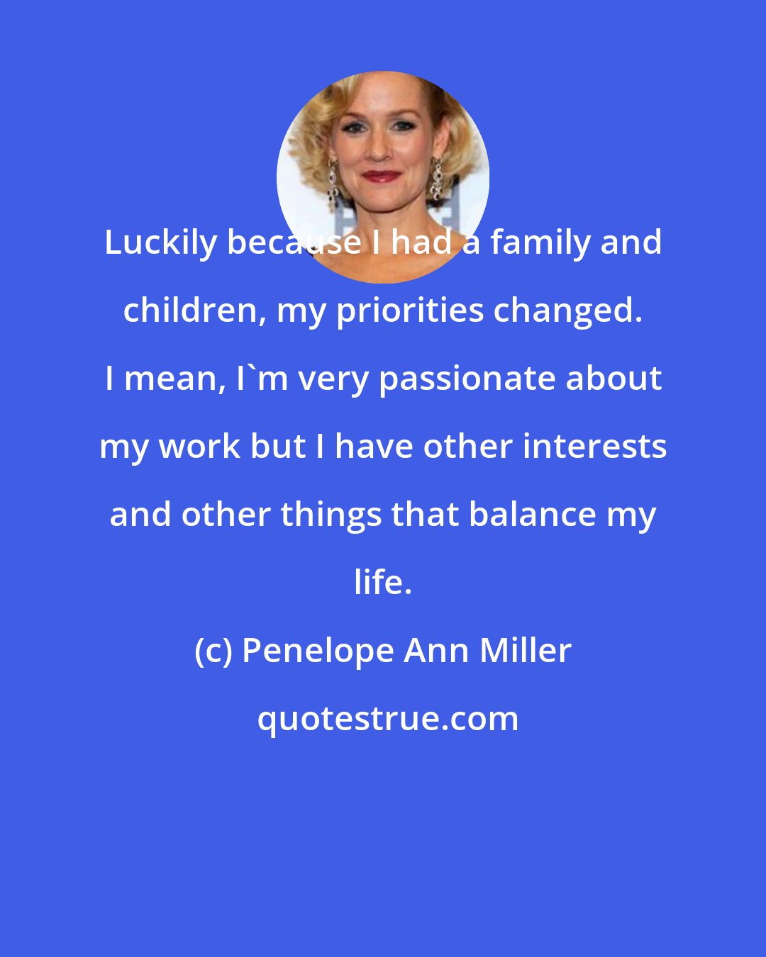 Penelope Ann Miller: Luckily because I had a family and children, my priorities changed. I mean, I'm very passionate about my work but I have other interests and other things that balance my life.