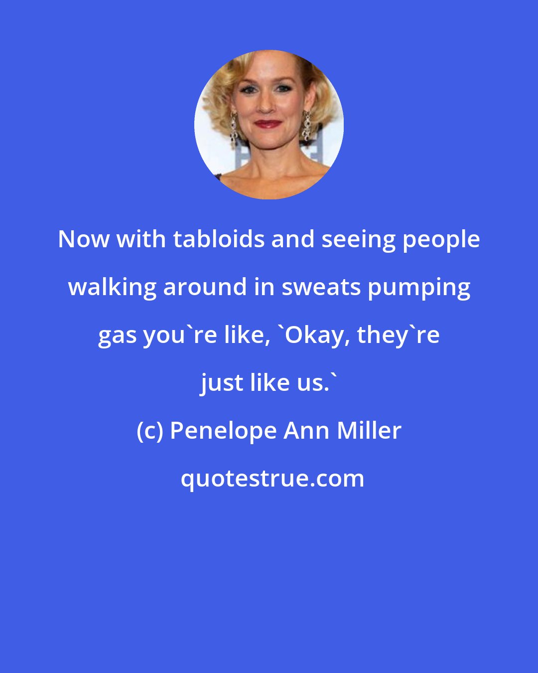 Penelope Ann Miller: Now with tabloids and seeing people walking around in sweats pumping gas you're like, 'Okay, they're just like us.'