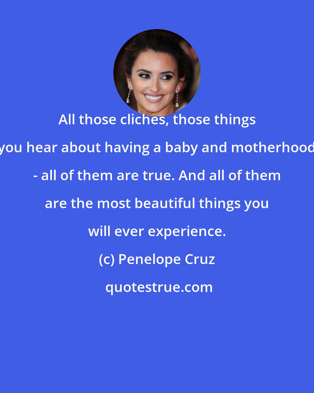 Penelope Cruz: All those cliches, those things you hear about having a baby and motherhood - all of them are true. And all of them are the most beautiful things you will ever experience.