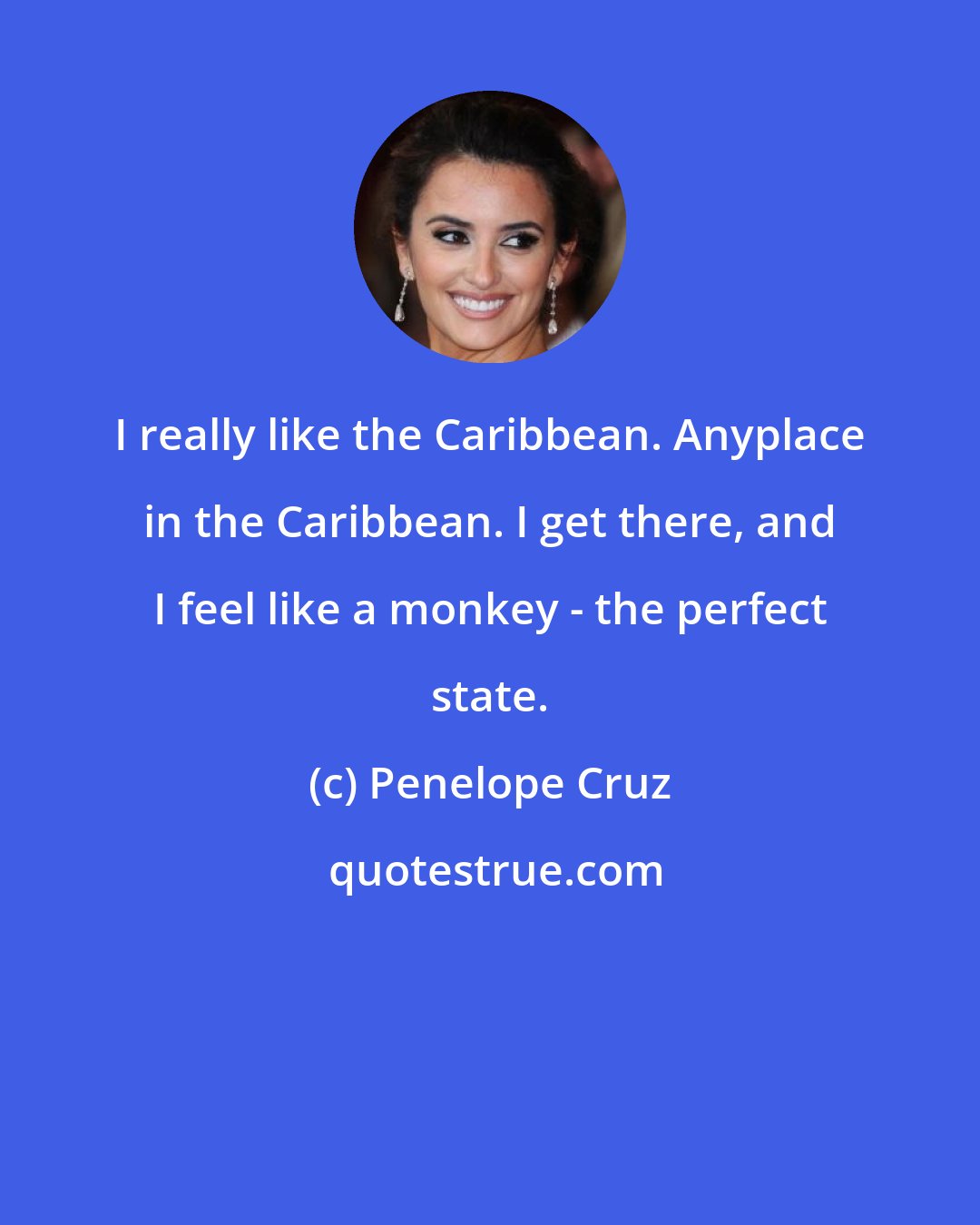 Penelope Cruz: I really like the Caribbean. Anyplace in the Caribbean. I get there, and I feel like a monkey - the perfect state.