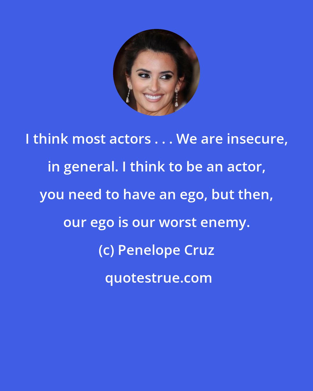 Penelope Cruz: I think most actors . . . We are insecure, in general. I think to be an actor, you need to have an ego, but then, our ego is our worst enemy.