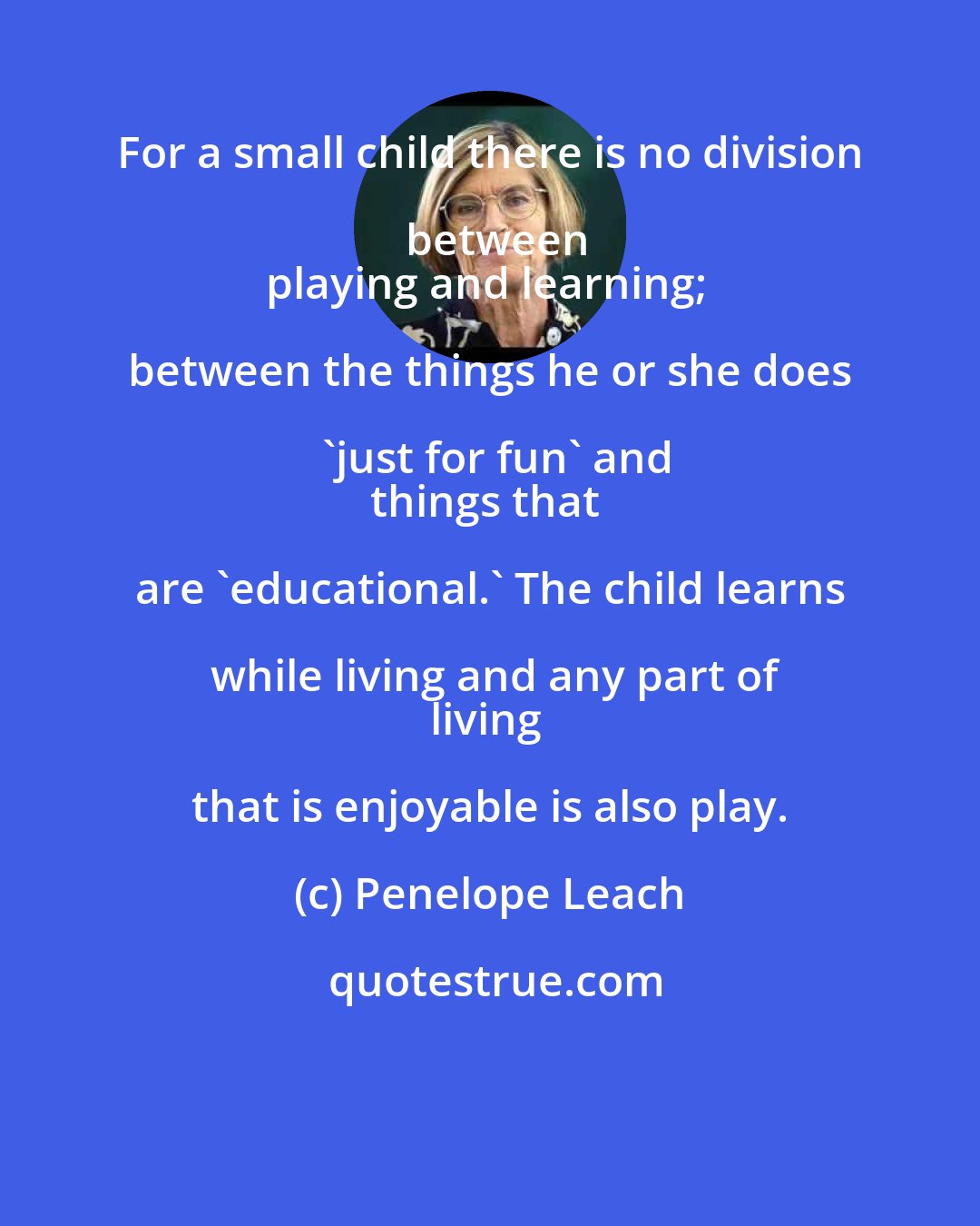 Penelope Leach: For a small child there is no division between
playing and learning; between the things he or she does 'just for fun' and
things that are 'educational.' The child learns while living and any part of
living that is enjoyable is also play.