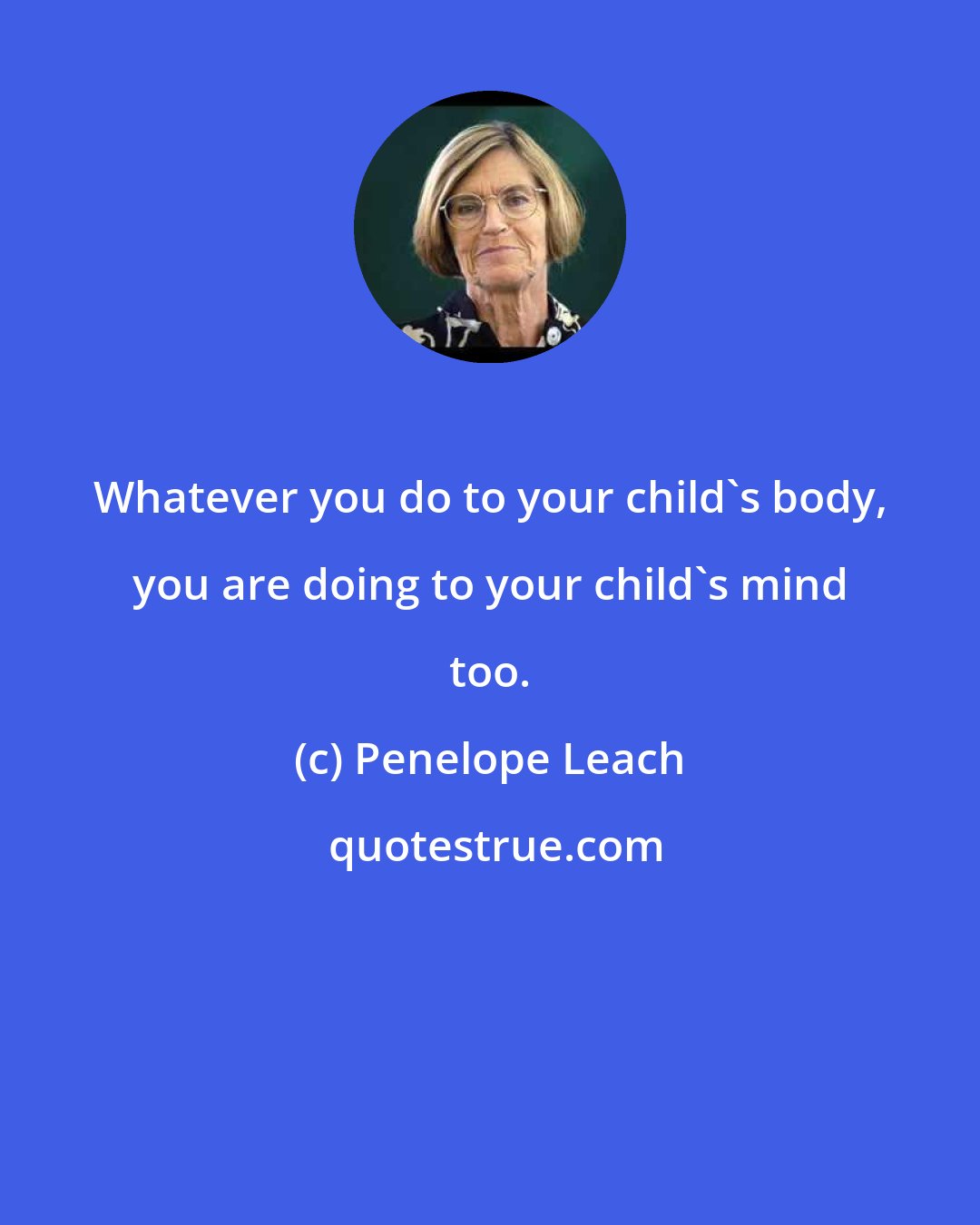 Penelope Leach: Whatever you do to your child's body, you are doing to your child's mind too.