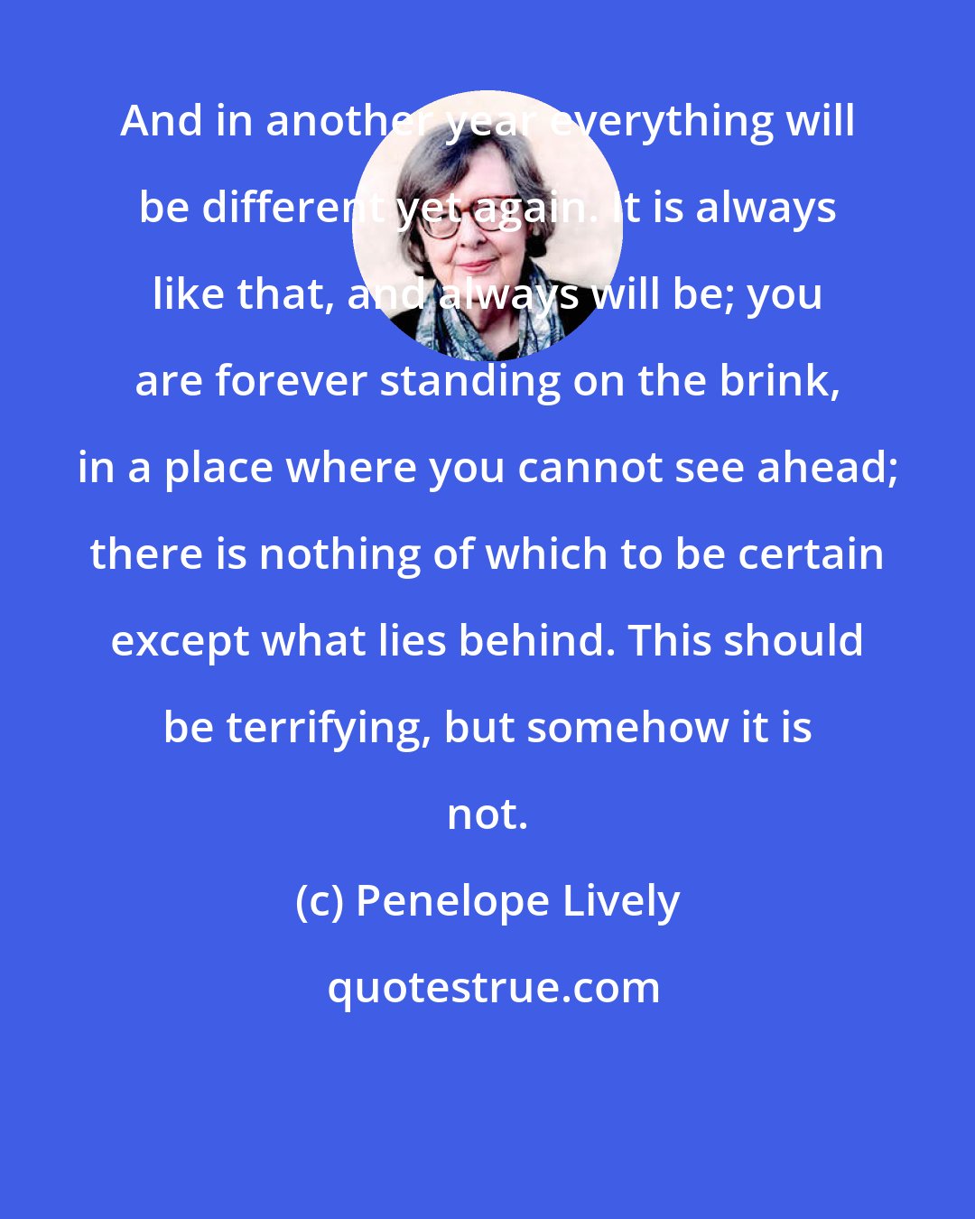 Penelope Lively: And in another year everything will be different yet again. It is always like that, and always will be; you are forever standing on the brink, in a place where you cannot see ahead; there is nothing of which to be certain except what lies behind. This should be terrifying, but somehow it is not.