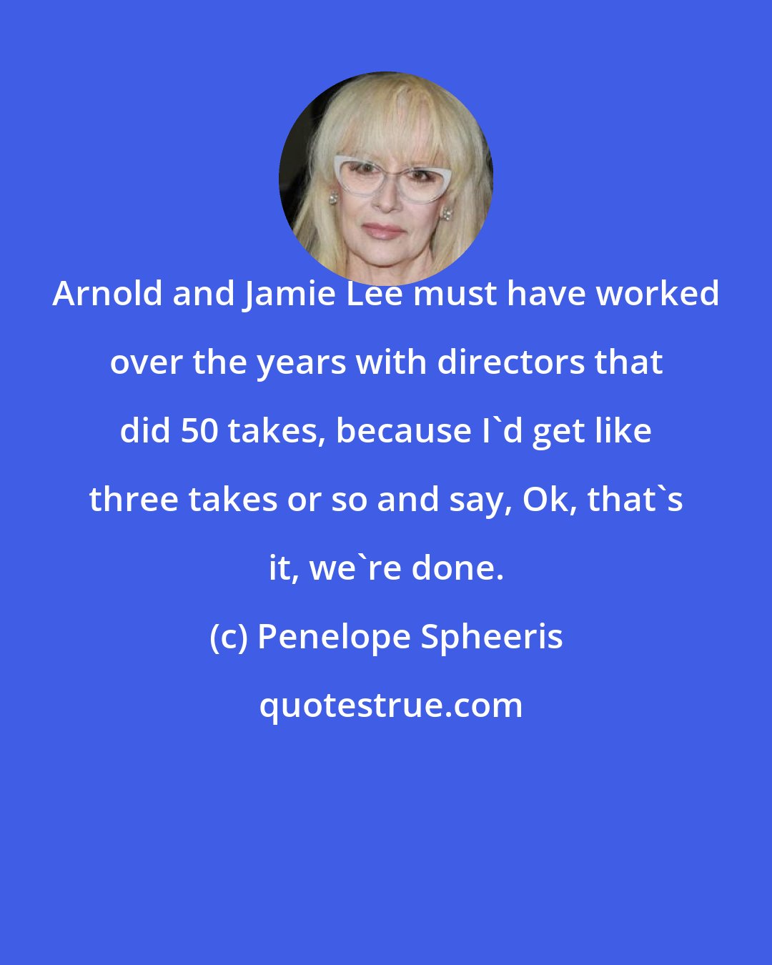 Penelope Spheeris: Arnold and Jamie Lee must have worked over the years with directors that did 50 takes, because I'd get like three takes or so and say, Ok, that's it, we're done.