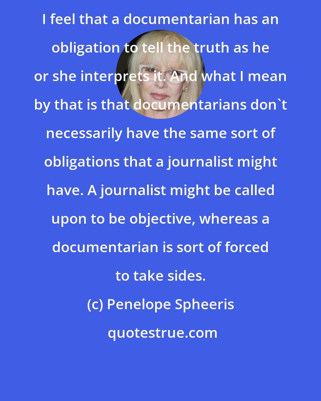 Penelope Spheeris: I feel that a documentarian has an obligation to tell the truth as he or she interprets it. And what I mean by that is that documentarians don't necessarily have the same sort of obligations that a journalist might have. A journalist might be called upon to be objective, whereas a documentarian is sort of forced to take sides.