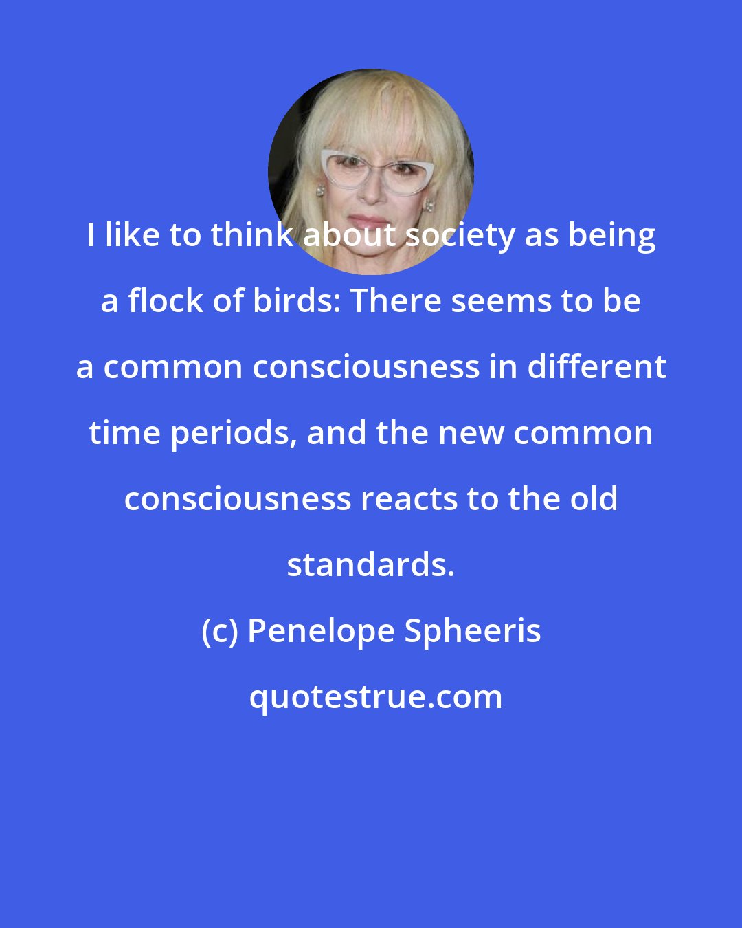 Penelope Spheeris: I like to think about society as being a flock of birds: There seems to be a common consciousness in different time periods, and the new common consciousness reacts to the old standards.